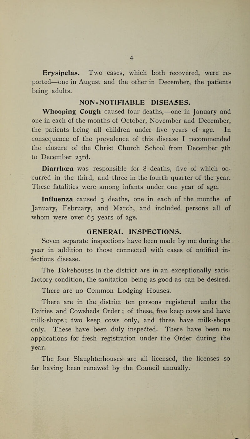 Erysipelas. Two cases, which both recovered, were re¬ ported—one in August and the other in December, the patients being adults. NON = NOTIFIABLE DISEA5ES. Whooping Cough caused four deaths,—one in January and one in each of the months of October, November and December, the patients being all children under five years of age. In consequence of the prevalence of this disease I recommended the closure of the Christ Church School from December 7th to December 23rd. Diarrhoea was responsible for 8 deaths, five of which oc¬ curred in the third, and three in the fourth quarter of the year. These fatalities were among infants under one year of age. Influenza caused 3 deaths, one in each of the months of January, February, and March, and included persons all of whom were over 65 years of age. GENERAL INSPECTIONS. Seven separate inspections have been made by me during the year in addition to those connected with cases of notified in¬ fectious disease. The Bakehouses in the district are in an exceptionally satis¬ factory condition, the sanitation being as good as can be desired. There are no Common Lodging Houses. There are in the district ten persons registered under the Dairies and Cowsheds Order ; of these, five keep cows and have milk-shops; two keep cows only, and three have milk-shops only. These have been duly inspected. There have been no applications for fresh registration under the Order during the year. The four Slaughterhouses are all licensed, the licenses so far having been renewed by the Council annually.