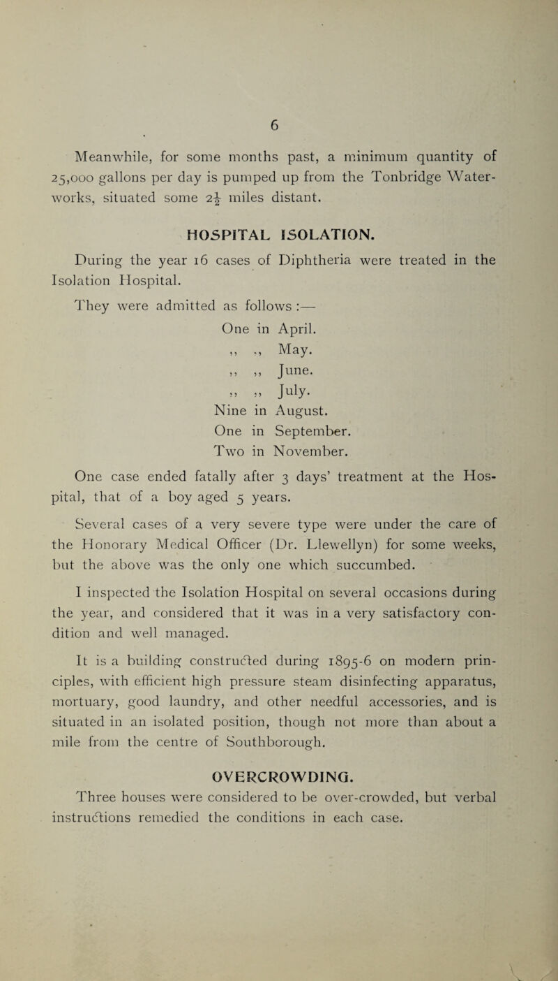 Meanwhile, for some months past, a minimum quantity of 25,000 gallons per day is pumped up from the Tonbridge Water¬ works, situated some 2-| miles distant. HOSPITAL ISOLATION. During the year 16 cases of Diphtheria were treated in the Isolation Hospital. They were admitted as follows :— One in April. ,, „ May. ,, ,, June. „ » July. Nine in August. One in September. Two in November. One case ended fatally after 3 days’ treatment at the Hos¬ pital, that of a boy aged 5 years. Several cases of a very severe type were under the care of the Honorary Medical Officer (Dr. Llewellyn) for some weeks, but the above was the only one which succumbed. I inspected the Isolation Hospital on several occasions during the year, and considered that it was in a very satisfactory con¬ dition and well managed. It is a building constructed during 1895-6 on modern prin¬ ciples, with efficient high pressure steam disinfecting apparatus, mortuary, good laundry, and other needful accessories, and is situated in an isolated position, though not more than about a mile from the centre of Southborough. OVERCROWDING. Three houses were considered to be over-crowded, but verbal instructions remedied the conditions in each case.