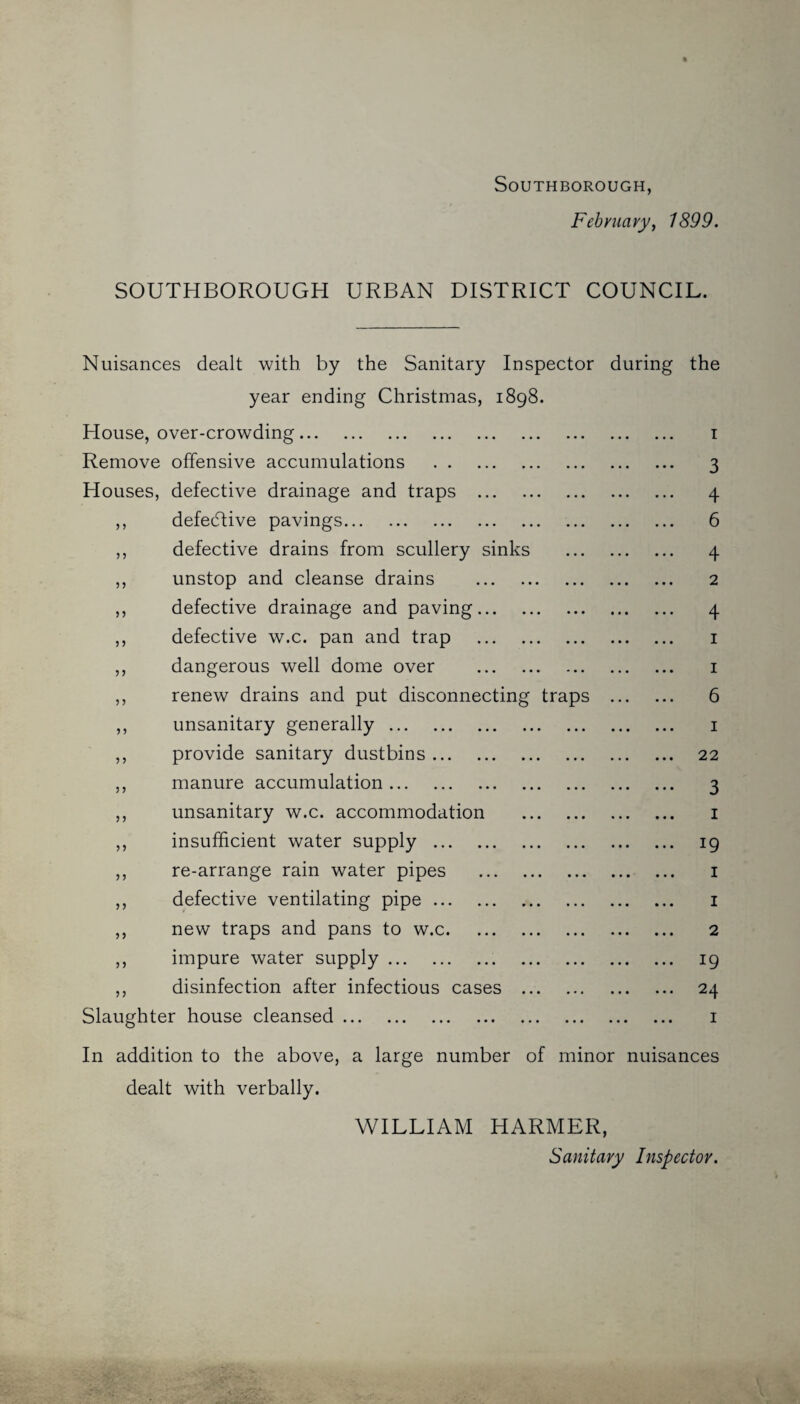 SOUTHBOROUGH, February, 1899. SOUTHBOROUGH URBAN DISTRICT COUNCIL. Nuisances dealt with by the Sanitary Inspector during the year ending Christmas, 1898. House, over-crowding. 1 Remove offensive accumulations . 3 Houses, defective drainage and traps . 4 ,, defective pavings. 6 ,, defective drains from scullery sinks . 4 ,, unstop and cleanse drains . 2 ,, defective drainage and paving. 4 ,, defective w.c. pan and trap . 1 ,, dangerous well dome over . 1 ,, renew drains and put disconnecting traps . 6 ,, unsanitary generally. 1 ,, provide sanitary dustbins. 22 ,, manure accumulation. 3 ,, unsanitary w.c. accommodation . 1 ,, insufficient water supply. 19 ,, re-arrange rain water pipes . 1 ,, defective ventilating pipe. 1 ,, new traps and pans to w.c. 2 ,, impure water supply. 19 ,, disinfection after infectious cases . 24 Slaughter house cleansed. 1 In addition to the above, a large number of minor nuisances dealt with verbally. WILLIAM HARMER, Sanitary Inspector.