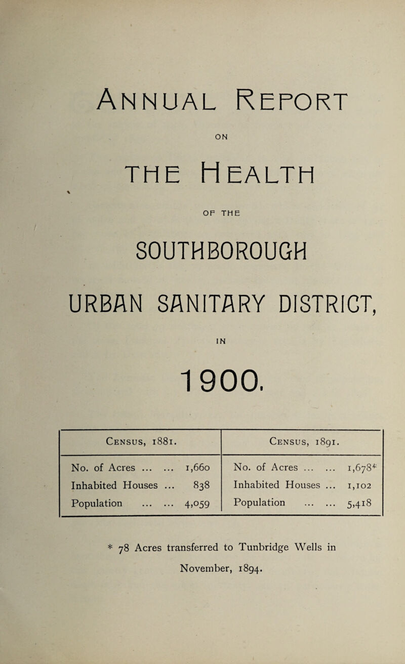 Annual Report ON THE Health OF THE SOUTHBOROUGH URBAN SANITARY DISTRICT, IN 1900, Census, 1881. Census, 1891. No. of Acres. 1,660 Inhabited Houses ... 838 Population 45O59 No. of Acres. i,6yS'^ Inhabited Houses ... 1,102 Population . 5>4i8 * 78 Acres transferred to Tunbridge Wells in November, 1894.