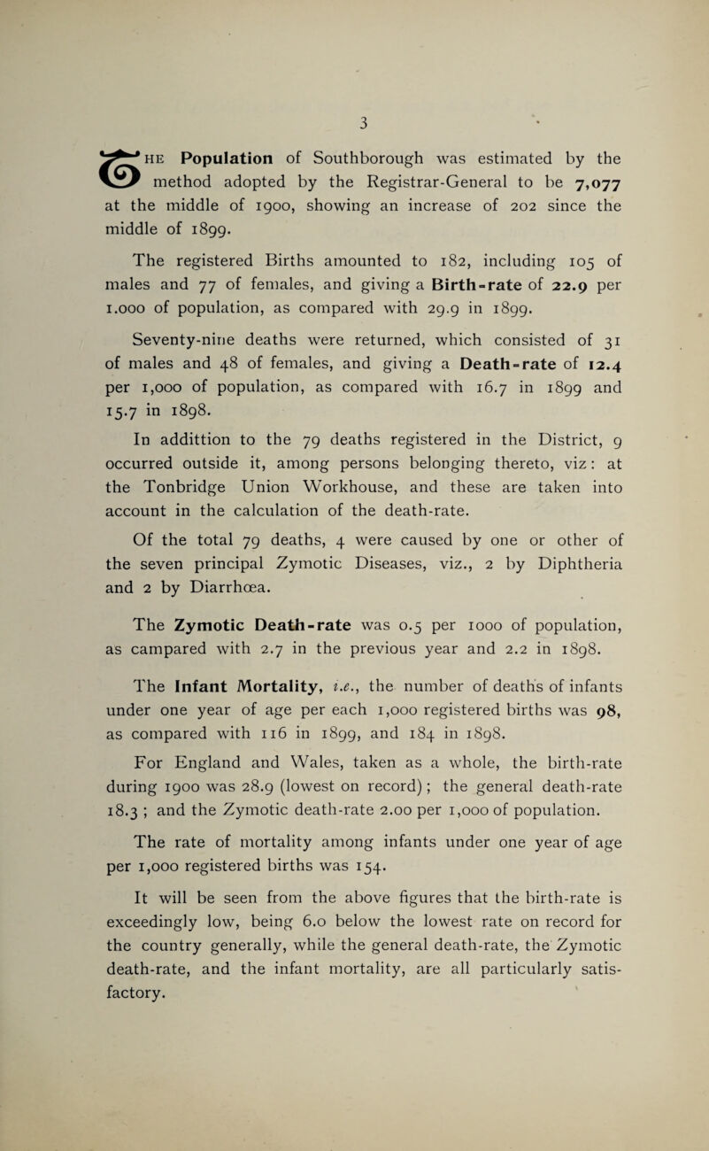 ^ * HE Population of Southborough was estimated by the method adopted by the Registrar-General to be 7,077 at the middle of igoo, showing an increase of 202 since the middle of 1899. The registered Births amounted to 182, including 105 of males and 77 of females, and giving a Birth-rate of 22.9 per 1.000 of population, as compared with 29.9 in 1899. Seventy-nine deaths were returned, which consisted of 31 of males and 48 of females, and giving a Death-rate of 12.4 per 1,000 of population, as compared with 16.7 in 1899 and 15.7 in 1898. In addittion to the 79 deaths registered in the District, 9 occurred outside it, among persons belonging thereto, viz: at the Tonbridge Union Workhouse, and these are taken into account in the calculation of the death-rate. Of the total 79 deaths, 4 were caused by one or other of the seven principal Zymotic Diseases, viz., 2 by Diphtheria and 2 by Diarrhoea. The Zymotic Death-rate was 0.5 per 1000 of population, as campared with 2.7 in the previous year and 2.2 in 1898. The Infant Mortality, i.e., the number of deaths of infants under one year of age per each 1,000 registered births was 98, as compared with 116 in 1899, and 184 in 1898. For England and Wales, taken as a whole, the birth-rate during 1900 was 28.9 (lowest on record); the general death-rate 18.3 ; and the Zymotic death-rate 2.00 per 1,000 of population. The rate of mortality among infants under one year of age per 1,000 registered births was 154. It will be seen from the above figures that the birth-rate is exceedingly low, being 6.0 below the lowest rate on record for the country generally, while the general death-rate, the Zymotic death-rate, and the infant mortality, are all particularly satis¬ factory.