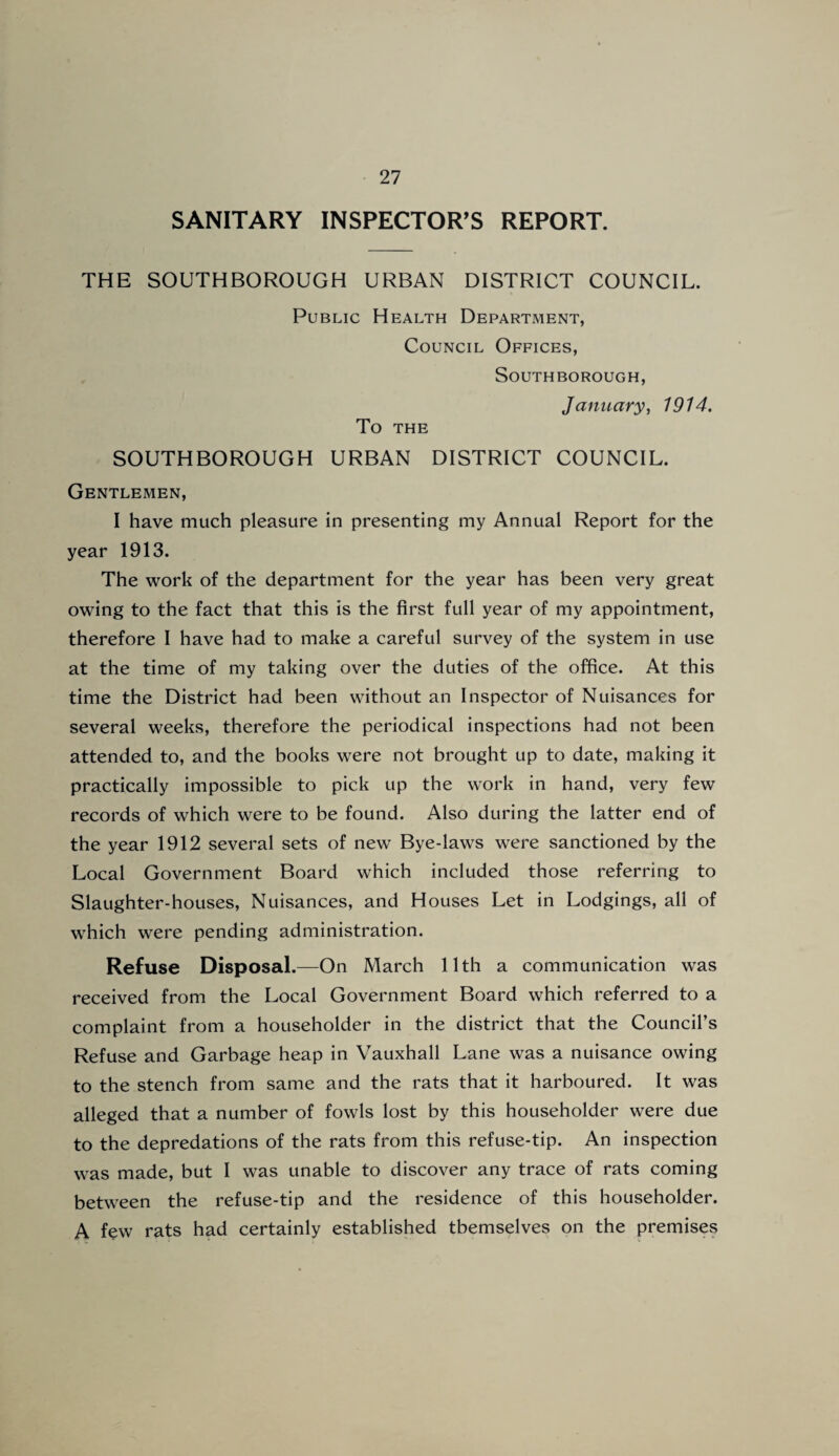 SANITARY INSPECTOR’S REPORT. THE SOUTHBOROUGH URBAN DISTRICT COUNCIL. Public Health Department, Council Offices, To THE SOUTHBOROUGH, January, 1914. SOUTHBOROUGH URBAN DISTRICT COUNCIL. Gentlemen, I have much pleasure in presenting my Annual Report for the year 1913. The work of the department for the year has been very great owing to the fact that this is the first full year of my appointment, therefore I have had to make a careful survey of the system in use at the time of my taking over the duties of the office. At this time the District had been without an Inspector of Nuisances for several weeks, therefore the periodical inspections had not been attended to, and the books were not brought up to date, making it practically impossible to pick up the work in hand, very few records of which were to be found. Also during the latter end of the year 1912 several sets of new Bye-laws were sanctioned by the Local Government Board which included those referring to Slaughter-houses, Nuisances, and Houses Let in Lodgings, all of which were pending administration. Refuse Disposal.—On March 11th a communication was received from the Local Government Board which referred to a complaint from a householder in the district that the Council’s Refuse and Garbage heap in Vauxhall Lane was a nuisance owing to the stench from same and the rats that it harboured. It was alleged that a number of fowls lost by this householder were due to the depredations of the rats from this refuse-tip. An inspection was made, but I was unable to discover any trace of rats coming between the refuse-tip and the residence of this householder. A few rats had certainly established themselves on the premises