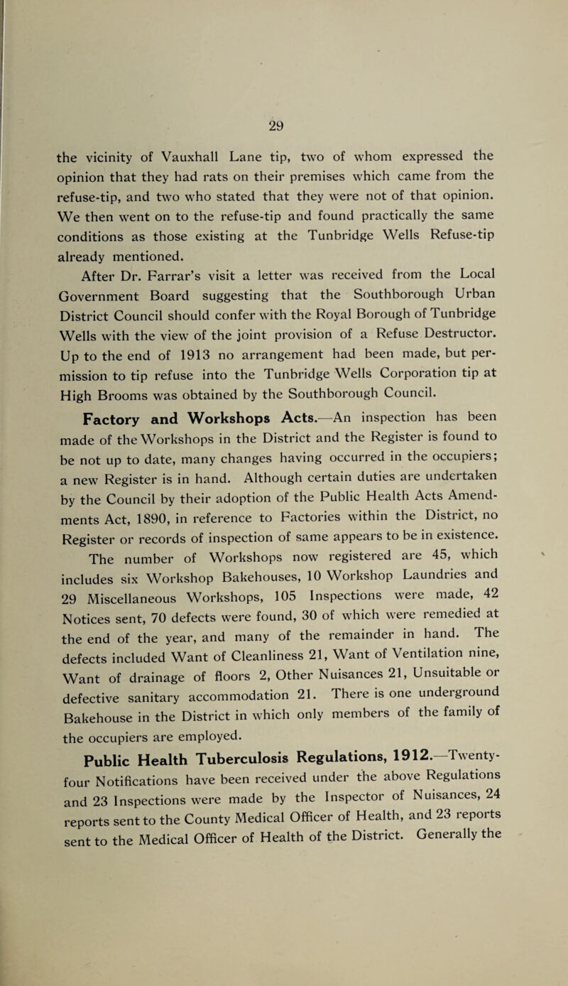 the vicinity of Vauxhall Lane tip, two of whom expressed the opinion that they had rats on their premises which came from the refuse-tip, and two who stated that they were not of that opinion. We then went on to the refuse-tip and found practically the same conditions as those existing at the Tunbridge Wells Refuse-tip already mentioned. After Dr. Farrar’s visit a letter was received from the Local Government Board suggesting that the Southborough Urban District Council should confer with the Royal Borough of Tunbridge Wells with the view of the joint provision of a Refuse Destructor. Up to the end of 1913 no arrangement had been made, but per¬ mission to tip refuse into the Tunbridge Wells Corporation tip at High Brooms was obtained by the Southborough Council. Factory and Workshops Acts.—An inspection has been made of the Workshops in the District and the Register is found to be not up to date, many changes having occurred in the occupiers; a new Register is in hand. Although certain duties are undertaken by the Council by their adoption of the Public Health Acts Amend¬ ments Act, 1890, in reference to Factories within the District, no Register or records of inspection of same appears to be in existence. The number of Workshops now registered are 45, which includes six Workshop Bakehouses, 10 Workshop Laundries and 29 Miscellaneous Workshops, 105 Inspections were made, 42 Notices sent, 70 defects were found, 30 of which were remedied at the end of the year, and many of the remainder in hand. The defects included Want of Cleanliness 21, Want of Ventilation nine, Want of drainage of floors 2, Other Nuisances 21, Unsuitable or defective sanitary accommodation 21. There is one underground Bakehouse in the District in which only members of the family of the occupiers are employed. Public Health Tuberculosis Regulations, 1912.—Twenty- four Notifications have been received under the above Regulations and 23 Inspections were made by the Inspector of Nuisances, 24 reports sent to the County Medical Officer of Health, and 23 reports sent to the Medical Officer of Health of the District. Generally the