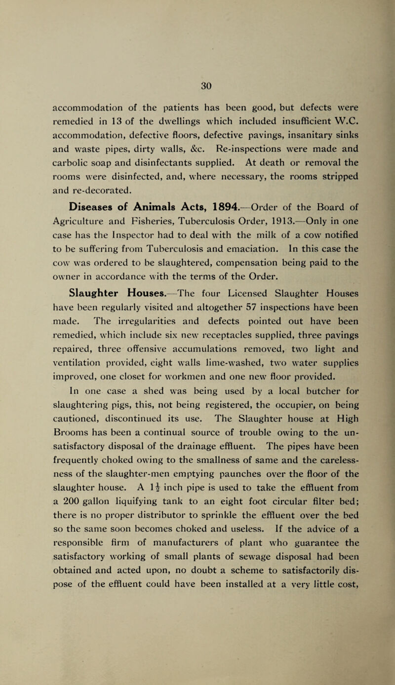 accommodation of the patients has been good, but defects were remedied in 13 of the dwellings which included insufficient W.C. accommodation, defective floors, defective pavings, insanitary sinks and waste pipes, dirty walls, &c. Re-inspections were made and carbolic soap and disinfectants supplied. At death or removal the rooms were disinfected, and, where necessary, the rooms stripped and re-decorated. Diseases of Animals Acts, 1894.—Order of the Board of Agriculture and Fisheries, Tuberculosis Order, 1913.—Only in one case has the Inspector had to deal with the milk of a cow notified to be suffering from Tuberculosis and emaciation. In this case the cow was ordered to be slaughtered, compensation being paid to the owner in accordance with the terms of the Order. Slaughter Houses.—The four Licensed Slaughter Houses have been regularly visited and altogether 57 inspections have been made. The irregularities and defects pointed out have been remedied, which include six new receptacles supplied, three pavings repaired, three offensive accumulations removed, two light and ventilation provided, eight walls lime-washed, two water supplies improved, one closet for workmen and one new floor provided. In one case a shed was being used by a local butcher for slaughtering pigs, this, not being registered, the occupier, on being cautioned, discontinued its use. The Slaughter house at High Brooms has been a continual source of trouble owing to the un¬ satisfactory disposal of the drainage effluent. The pipes have been frequently choked owing to the smallness of same and the careless¬ ness of the slaughter-men emptying paunches over the floor of the slaughter house. A li inch pipe is used to take the effluent from a 200 gallon liquifying tank to an eight foot circular filter bed; there is no proper distributor to sprinkle the effluent over the bed so the same soon becomes choked and useless. If the advice of a responsible firm of manufacturers of plant who guarantee the satisfactory working of small plants of sewage disposal had been obtained and acted upon, no doubt a scheme to satisfactorily dis¬ pose of the effluent could have been installed at a very little cost,