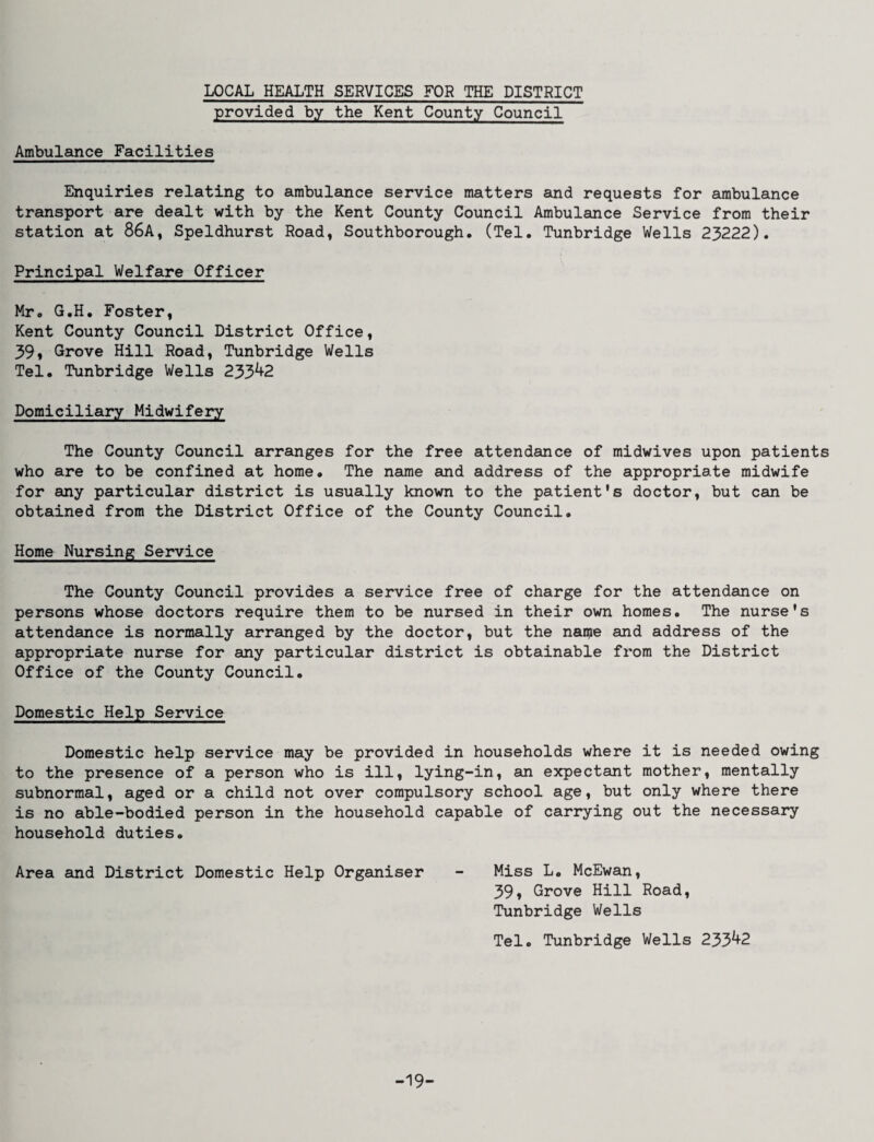 LOCAL HEALTH SERVICES FOR THE DISTRICT provided by the Kent County Council Ambulance Facilities Enquiries relating to ambulance service matters and requests for ambulance transport are dealt with by the Kent County Council Ambulance Service from their station at 86A, Speldhurst Road, Southborough, (Tel. Tunbridge Wells 23222). Principal Welfare Officer Mr. G.H. Foster, Kent County Council District Office, 39» Grove Hill Road, Tunbridge Wells Tel. Tunbridge Wells 233^2 Domiciliary Midwifery The County Council arranges for the free attendance of midwives upon patients who are to be confined at home. The name and address of the appropriate midwife for any particular district is usually known to the patient's doctor, but can be obtained from the District Office of the County Council. Home Nursing Service The County Council provides a service free of charge for the attendance on persons whose doctors require them to be nursed in their own homes. The nurse's attendance is normally arranged by the doctor, but the name and address of the appropriate nurse for any particular district is obtainable from the District Office of the County Council. Domestic Help Service Domestic help service may be provided in households where it is needed owing to the presence of a person who is ill, lying-in, an expectant mother, mentally subnormal, aged or a child not over compulsory school age, but only where there is no able-bodied person in the household capable of carrying out the necessary household duties. Area and District Domestic Help Organiser - Miss L. McEwan, 39» Grove Hill Road, Tunbridge Wells Tel. Tunbridge Wells 233^2 -19-