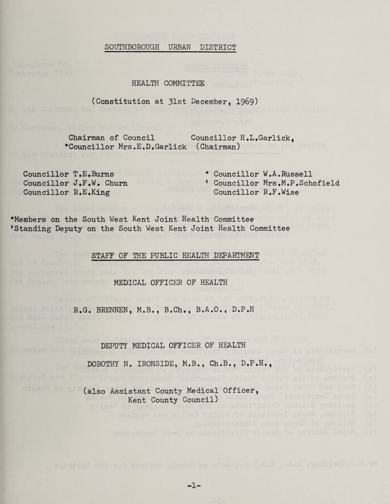 HEALTH COMMITTEE (Constitution at 31st Chairman of Council *Councillor Mrs.E.D.Garlick Councillor T.E*Burns Councillor J,F,W. Churn Councillor R.E.King December, 1969) Councillor H.L.Garlick, (Chairman) * Councillor W,A,Russell ' Councillor Mrs,M,P,Schofield Councillor R.F.Wise *Members on the South V/est Kent Joint Health Committee •Standing Deputy on the South West Kent Joint Health Committee STAFF OF THE PUBLIC HEALTH DEPARTMENT MEDICAL OFFICER OF HEALTH R.G. BRENNEN, M.B., B.Ch., B.A.O., D.P.H DEPUTY MEDICAL OFFICER OF HEALTH DOROTHY N. IRONSIDE, M.B., Ch.B., D.P.H., (also Assistant County Medical Officer, Kent County Council) -1-