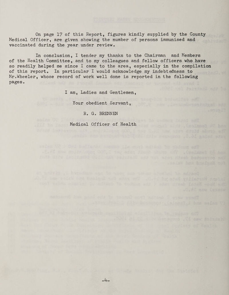 On page 17 of this Report, figures kindly supplied by the County Medical Officer, are given showing the number of persons immunised and vaccinated during the year under review. In conclusion, I tender my thanks to the Chairman and Members of the Health Committee, and to my colleagues and fellow officers who have so readily helped me since I came to the area, especially in the compilation of this reporto In particular I would acknowledge my indebtedness to Mr®Wheeler, whose record of work well done is reported in the following pages, I am, Ladies and Gentlemen, Your obedient Servant, R. G, BRENNEN Medical Officer of Health