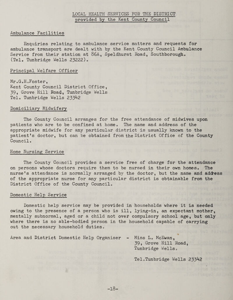 LOCAL HEALTH SERVICES FOR THE DISTRICT provided by the Kent County Council Ambulance Facilities Enquiries relating to ambulance service matters and requests for ambulance transport are dealt with by the Kent County Council Ambulance Service from their station at 86A, Speldhurst Road, Southborough* (Tel* Tunbridge V/ells 23222)* Principal Welfare Officer Mr.GoHaFoster, Kent County Council District Office, 39% Grove Hill Road, Tunbridge Wells Tel* Tunbridge V/ells 233^2 Domiciliary Midwifery The County Council arranges for the free attendance of midwives upon patients who are to be confined at home* The name and address of the appropriate midwife for any particular district is usually known to the patient's doctor, but can be obtained from the District Office of the County Council. Home Nursing Service The County Council provides a service free of charge for the attendance on persons whose doctors require them to be nursed in their own homes* The nurse's attendance is normally arranged by the doctor, but the name and address of the appropriate nurse for any particular district is obtainable from the District Office of the County Council* Domestic Help Service Domestic help service may be provided in households where it is needed owing to the presence of a person who is ill, lying-in, an expectant mother, mentally subnormal, aged or a child not over compulsory school age, but only where there is no able-bodied person in the household capable of carrying out the necessary household duties* Area and District Domestic Help Organiser - Miss L* McEwan, 39? Grove Hill Road, Tunbridge Wells* TeloTunbridge Wells 233^2 18-