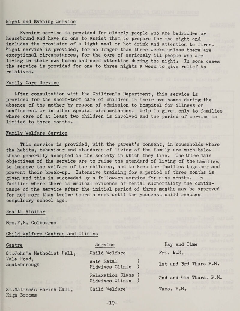 Night and Evening Service Evening service is provided for elderly people who are bedridden or housebound and have no one to assist them to prepare for the night and includes the provision of a light meal or hot drink and attention to fires. Night service is provided, for no longer than three weeks unless there are excep)tional circumstances, for the care of seriously ill people who are living in their own homes and need attention during the night. In some cases the service is provided for one to three nights a week to give relief to relatives. Family Care Service After consultation with the Children's Department, this service is provided for the short-term care of children in their own homes during the absence of the mother by reason of admission to hospital for illness or confinement or in other special circumstances. Help is givei only to families where care of at least two children is involved and the period of service is limited to three months. Family Welfare Service This service is provided, with the parent's consent, in households where the habits, behaviour and standards of living of the family are much below those generally accepted in the society in which they live. The three main objectives of the service are to raise the standard of living of the families), to improve the welfare of the children, and to keep the families together and prevent their break-up. Intensive training for a period of three months is given and this is succeeded by a follow-on service for nine months. In families where there is medical evidence of mental subnormality the contin¬ uance of the service after the initial period of three months may be approved for not more than twelve hours a week until the youngest child reaches compulsory school age. Health Visitor Mrs.FoMo Colbourne Child Welfare Centres and Clinics Centre St.John's Methodist Hall Vale Road, Southborough StoMattheWs Parish Hall, Hi^ Brooms Service Child Welfare Ante Natal ) Midwives Clinic ) Relaxation Class ) Midwives Clinic ) Child Welfare Day and Time Frio P.Mo 1st and 3rd Thurs P.M, 2nd and 4th Thurs. P.M Tues. P.M, -19-