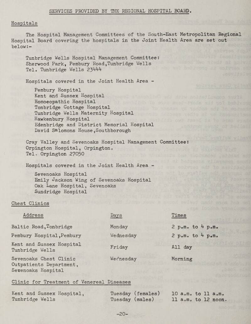 SERVICES PROVIDED BY THE REGIONAL HOSPITAL BOARD. Hospitals The Hospital Management Committees of the South-East Metropolitan Regional Hospital Board covering the hospitals in the Joint Health Area are set out below Tunbridge Wells Hospital Management Committee s Sherwood Park, Pembury Road,Tunbridge V/ells Tele Tunbridge Wells 25^^^ Hospitals covered in the Joint Health Area - Pembury Hospital Kent and Sussex Hospital Homoeopathic Hospital Tonbridge Cottage Hospital Tunbridge Wells Maternity Hospital Hawkenbury Hospital Edenbridge and District Memorial Hospital David Salomons House,Southborough Cray Valley and Sevenoaks Hospital Management Committeei Orpington Hospital, Orpingtono Tel. Orpington 27050 Hospitals covered in the Joint Health Area - Sevenoaks Hospital Emily Jackson Wing of Sevenoaks Hospital Oak Lane Hospital, Sevenoaks Sundridge Hospital Chest Clinics Address Days Times Baltic Road,Tonbridge Monday 2 Porno to 4 Porno Pembury Hospital,Pembury Wednesday 2 Porno to 4 Porno Kent and Sussex Hospital Tunbridge V/ells Friday All day Sevenoaks Chest Clinic Outpatients Department, Sevenoaks Hospital V/ednesday Morning Clinic for Treatment of Venereal Diseases Kent and Sussex Hospital, Tuesday (females) 10 aomo to 11 aomo Tunbridge Wells Tuesday (males) 11 aomo to 12 noon. ==20-