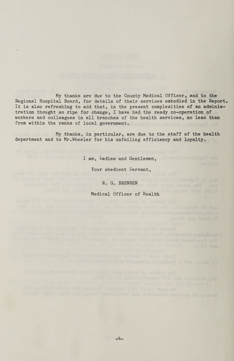 My thanks are due to the County Medical Officer, and to the Regional Hospital Board, for details of their services embodied in the Report© It is also refreshing to add that, in the present complexities of an adminis¬ tration thought so ripe for change, I have had the ready co-operation of workers and colleagues in all branches of the health services, no less than from within the ranks of local government© My thanks, in particular, are due to the staff of the health department and to Mr©Wheeler for his unfailing efficiency and loyalty. I am, Ladies and Gentlemen, Your obedient Servant, R. G, BRENNEN Medical Officer of Health -4-