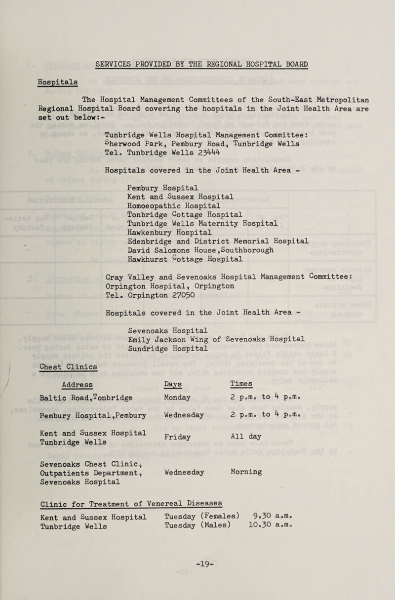 SERVICES PROVIDED BY THE REGIONAL HOSPITAL BOARD Hospitals The Hospital Management Committees of the South-East Metropolitan Regional Hospital Board covering the hospitals in the Joint Health Area are set out below Tunbridge Wells Hospital Management Committee: ^herwood Park, Perabury Road, Tunbridge Wells Tela Tunbridge Wells 23^44 Hospitals covered in the Joint Health Area - Pembury Hospital Kent and Sussex Hospital Homoeopathic Hospital Tonbridge Cottage Hospital Tunbridge Wells Maternity Hospital Hawkenbury Hospital Edenbridge and District Memorial Hospital David Salomons House,Southborough Hawkhurst ^ottage Hospital Cray Valley aind Sevenoaks Hospital Management Committee: Orpington Hospital, Orpington Telo Orpington 27050 Hospitals covered in the Joint Health Area - Sevenoaks Hospital Emily Jackson Wing of Sevenoaks Hospital Sundridge Hospital Chest Clinics / Address Days Times Baltic Road,Tonbridge Monday 2 Porno to 4 Pom Pembury Hospital,Pembury Wednesday 2 pomo to 4 Pom Kent and Sussex Hospital Tunbridge Wells Friday All day Sevenoaks Chest Clinic, Outpatients Department, Wednesday Morning Sevenoaks Hospital Clinic for Treatment of Venereal Diseases Kent and Sussex Hospital Tuesday (Females) 9o30 aam. Tunbridge Wells Tuesday (Males) 10o30 aomo -19-