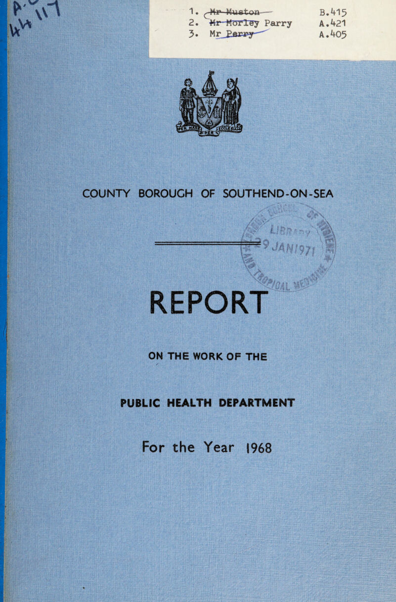 2. ■Mr-HOTtey Parry 3. HrJlfiMfy^ B.415 A. 421 A. 405 COUNTY BOROUGH OF SOUTHEND-ON-SEA .’4 'S' ‘ . REPORT ON THE WORK OF THE / PUBLIC HEALTH DEPARTMENT For the Year 1968 %