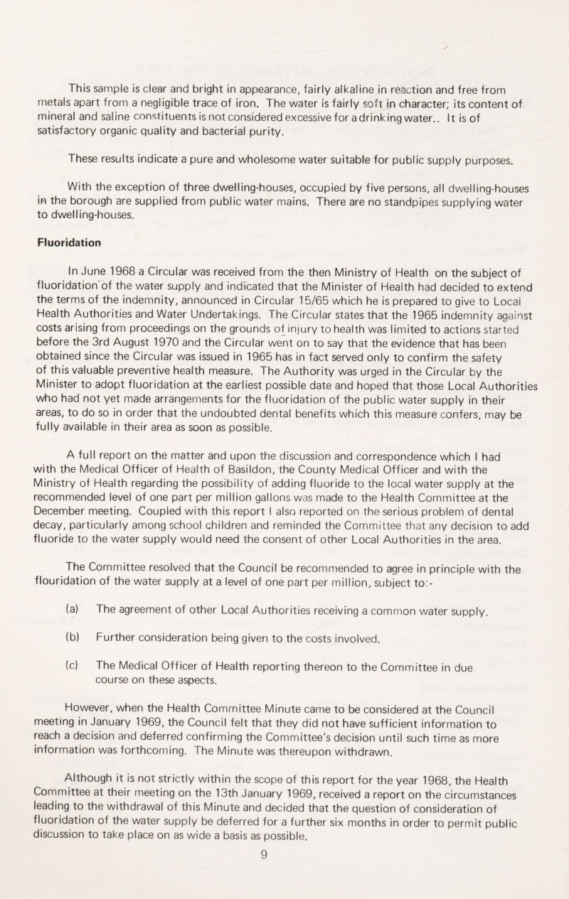 This sample is clear and bright in appearance, fairly alkaline in reaction and free from metals apart from a negligible trace of iron. The water is fairly soft in character; its content of mineral and saline constituents is not considered excessive for a drinking water.. It is of satisfactory organic quality and bacterial purity. These results indicate a pure and wholesome water suitable for public supply purposes. With the exception of three dwelling-houses, occupied by five persons, all dwelling-houses in the borough are supplied from public water mains. There are no standpipes supplying water to dwelling-houses. Fluoridation In June 1968 a Circular was received from the then Ministry of Health on the subject of fluoridation'of the water supply and indicated that the Minister of Health had decided to extend the terms of the indemnity, announced in Circular 15/65 which he is prepared to give to Local Health Authorities and Water Undertakings. The Circular states that the 1965 indemnity against costs arising from proceedings on the grounds of injury to health was limited to actions started before the 3rd August 1970 and the Circular went on to say that the evidence that has been obtained since the Circular was issued in 1965 has in fact served only to confirm the safety of this valuable preventive health measure. The Authority was urged in the Circular by the Minister to adopt fluoridation at the earliest possible date and hoped that those Local Authorities who had not yet made arrangements for the fluoridation of the public water supply in their areas, to do so in order that the undoubted dental benefits which this measure confers, may be fully available in their area as soon as possible. A full report on the matter and upon the discussion and correspondence which I had with the Medical Officer of Health of Basildon, the County Medical Officer and with the Ministry of Health regarding the possibility of adding fluoride to the local water supply at the recommended level of one part per million gallons was made to the Health Committee at the December meeting. Coupled with this report I also reported on the serious problem of dental decay, particularly among school children and reminded the Committee that any decision to add fluoride to the water supply would need the consent of other Local Authorities in the area. The Committee resolved that the Council be recommended to agree in principle with the flouridation of the water supply at a level of one part per million, subject to:- (a) The agreement of other Local Authorities receiving a common water supply. (b) Further consideration being given to the costs involved. (c) The Medical Officer of Health reporting thereon to the Committee in due course on these aspects. However, when the Health Committee Minute came to be considered at the Council meeting in January 1969, the Council felt that they did not have sufficient information to reach a decision and deferred confirming the Committee's decision until such time as more information was forthcoming. The Minute was thereupon withdrawn. Although it is not strictly within the scope of this report for the year 1968, the Health Committee at their meeting on the 13th January 1969, received a report on the circumstances leading to the withdrawal of this Minute and decided that the question of consideration of fluoridation of the water supply be deferred for a further six months in order to permit public discussion to take place on as wide a basis as possible.