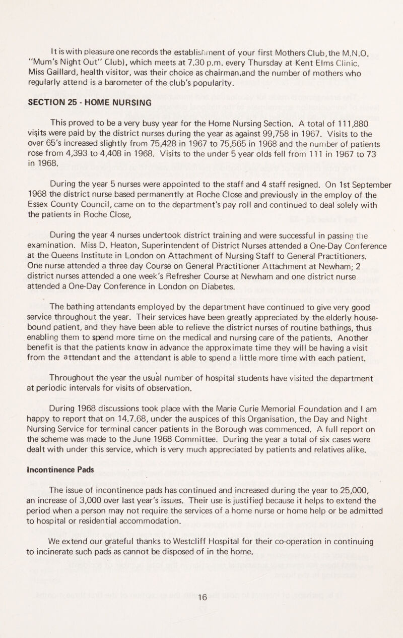 It is with pleasure one records the establishinent of your first Mothers Club,the M.N.O. Mum's Night Out Club), which meets at 7.30 p.m. every Thursday at Kent Elms Clinic. Miss Gaillard, health visitor, was their choice as chairman,and the number of mothers who regularly attend is a barometer of the club's popularity. SECTION 25 - HOME NURSING This proved to be a very busy year for the Home Nursing Section. A total of 111,880 visits were paid by the district nurses during the year as against 99,758 in 1967. Visits to the over 65's increased slightly from 75,428 in 1967 to 75,565 in 1968 and the number of patients rose from 4,393 to 4,408 in 1968. Visits to the under 5 year olds fell from 111 in 1967 to 73 in 1968. During the year 5 nurses were appointed to the staff and 4 staff resigned. On 1st September 1968 the district nurse based permanently at Roche Close and previously in the employ of the Essex County Council, came on to the department's pay roll and continued to deal solely with the patients in Roche Close,. During the year 4 nurses undertook district training and were successful in passing tiie examination. Miss D. Heaton, Superintendent of District Nurses attended a One-Day Conference at the Queens Institute in London on Attachment of Nursing Staff to General Practitioners. One nurse attended a three day Course on General Practitioner Attachment at Newham; 2 district nurses attended a one week's Refresher Course at Newham and one district nurse attended a One-Day Conference in London on Diabetes. The bathing attendants employed by the department have continued to give very good service throughout the year. Their services have been greatly appreciated by the elderly house¬ bound patient, and they have been able to relieve the district nurses of routine bathings, thus enabling them to spend more time on the medical and nursing care of the patients. Another benefit is that the patients know in advance the approximate time they will be having a visit from the attendant and the attendant is able to spend a little more time with each patient. Throughout the year the usual number of hospital students have visited the department at periodic intervals for visits of observation. During 1968 discussions took place with the Marie Curie Memorial Foundation and I am happy to report that on 14.7.68, under the auspices of this Organisation, the Day and Night Nursing Service for terminal cancer patients in the Borough was commenced. A full report on the scheme was made to the June 1968 Committee. During the year a total of six cases were dealt with under this service, which is very much appreciated by patients and relatives alike. incontinence Pads The issue of incontinence pads has continued and increased during the year to 25,000, an increase of 3,000 over last year's issues. Their use is justifiec^ because it helps to extend the period when a person may not require the services of a home nurse or home help or be admitted to hospital or residential accommodation. We extend our grateful thanks to Westcliff Hospital for their co-operation in continuing to incinerate such pads as cannot be disposed of in the home.