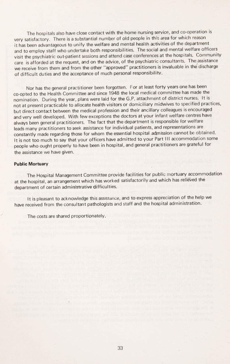 The hospitals also have close contact with the home nursing service, and co-operation is very satisfactory. There is a substantia! number of old people in this area for which reason it has been advantageous to unify the welfare and mental health activities of the department and to employ staff who undertake both responsibilities. The social and mental welfare officers visit the psychiatric out-patient sessions and attend case conferences at the hospitals. Community care is afforded at the request, and on the advice, of the psychiatric consultants. The.assistance we receive from them and from the other approved practitioners is invaluable in the discharge of difficult duties and the acceptance of much personal responsibility. Nor has the general practitioner been forgotten. For at least forty years one has been co-opted to the Health Committee and since 1948 the local medical committee has made the nomination. During the year, plans were laid for the G.P. attachment of district nurses. It is not at present practicable to allocate health visitors or domiciliary midwives to specified practices, but direct contact between the medical profession and their ancillary colleagues is encouraged and very well developed. With few exceptions the doctors at your infant welfare centres have always been general practitioners. The fact that the department is responsible for welfare leads many practitioners to seek assistance for individual patients, and representations are constantly made regarding those for whom the essential hospital .admission cannot be obtained. It is not too much to say that your officers have admitted to your Part III accommodation some people who ought properly to have been in hospital, and general practitioners are grateful for the assistance we have given. Public Mortuary The Hospital Management Committee provide facilities for public mortuary accommodation at the hospital, an arrangement which has worked satisfactorily and which has relieved the department of certain administrative difficulties. It is pleasant to acknowledge this assistance, and to express appreciation of the help we have received from the consultant pathologists and staff and the hospital administration* The costs are shared proportionately. \