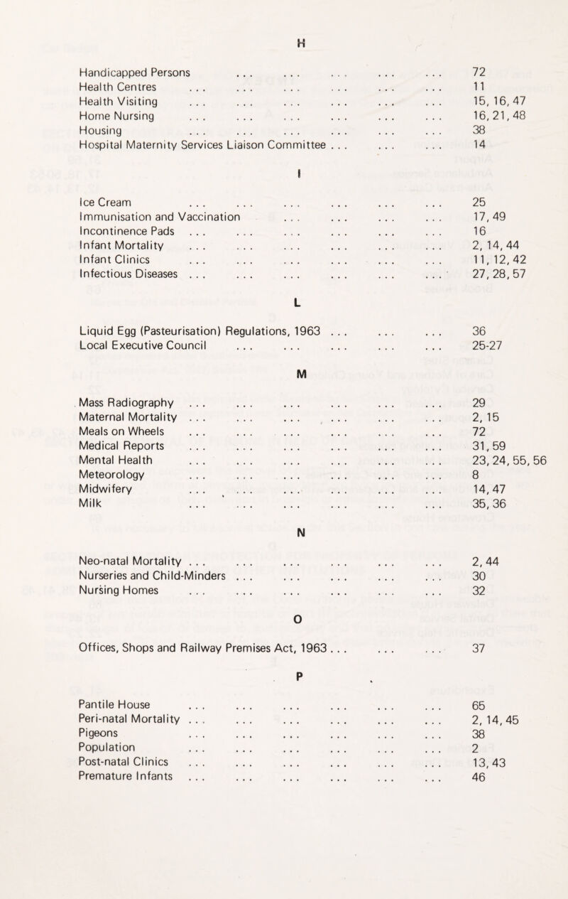 H Handicapped Persons Health Centres Health Visiting Home Nursing Housing ... ... ... Hospital Maternity Services Liaison Committee I Ice Cream ... ... ... ... ... ... 25 Immunisation and Vaccination ... ... ... ... 17,49 Incontinence Pads ... ... ... ... ... ... 16 Infant Mortality ... ... ... ... ... ... 2,14,44 Infant Clinics ... ... ... ... ... ... 11,12,42 Infectious Diseases ... ... ... ... ... ... 27,28,57 11 15, 16, 47 16,21,48 38 14 L Liquid Egg (Pasteurisation) Regulations, 1963 ... ... ... 36 Local Executive Council ... ... ... ... ... 25-27 M Mass Radiography Maternal Mortality Meals on Wheels Medical Reports Mental Health Meteorology Midwifery Milk 29 2, 15 72 31,59 23, 24, 55, 56 8 14,47 35,36 N Neo-natal Mortality ... ... ... ... ... ... 2,44 Nurseries and Child-Minders ... ... ... ... ... 30 Nursing Homes ... ... ... ... ... ... 32 O Offices, Shops and Railway Premises Act, 1963 ... ... ... 37 Pantile House ... ... ... ... ... ... 65 Peri-natal Mortality ... ... ... ... ... ... 2, 14,45 Pigeons ... ... ... ... ... ... 38 Population ... ... ... ... ... ... 2 Post-natal Clinics ... ... ... ... ... ... 13,43 Premature Infants ... ... ... ... ... ... 46