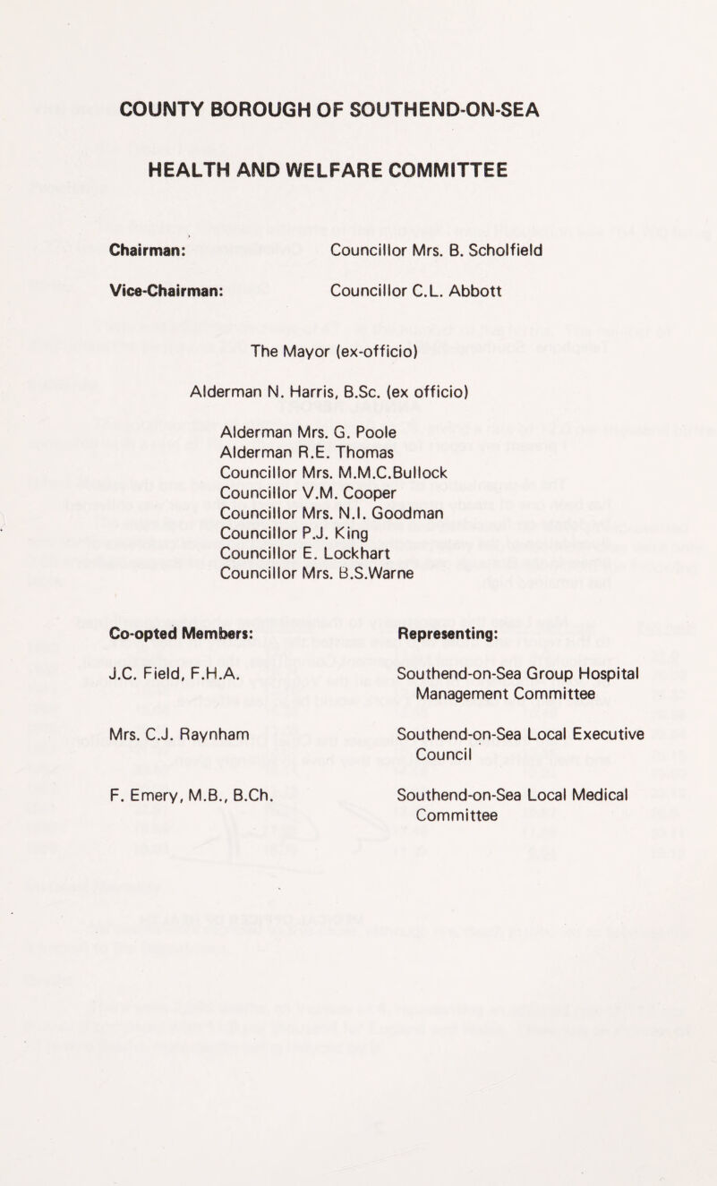 HEALTH AND WELFARE COMMITTEE Chairman: Councillor Mrs. B. Scholfield Vice-Chairman: Councillor C.L. Abbott The Mayor (ex-officio) Alderman N. Harris, B.Sc. (ex officio) Alderman Mrs. G. Poole Alderman R.E. Thomas Councillor Mrs. M.M.C.Bullock Councillor V.M. Cooper Councillor Mrs. N.l. Goodman Councillor P.J. King Councillor E. Lockhart Councillor Mrs. B.S.Warne Co-opted Members: Representing: J.C. Field, F.H.A. Southend-on-Sea Group Hospital Management Committee Mrs. CJ. Raynham Southend-qn-Sea Local Executive Council F. Emery, M.B., B.Ch. Southend-on-Sea Local Medical Committee