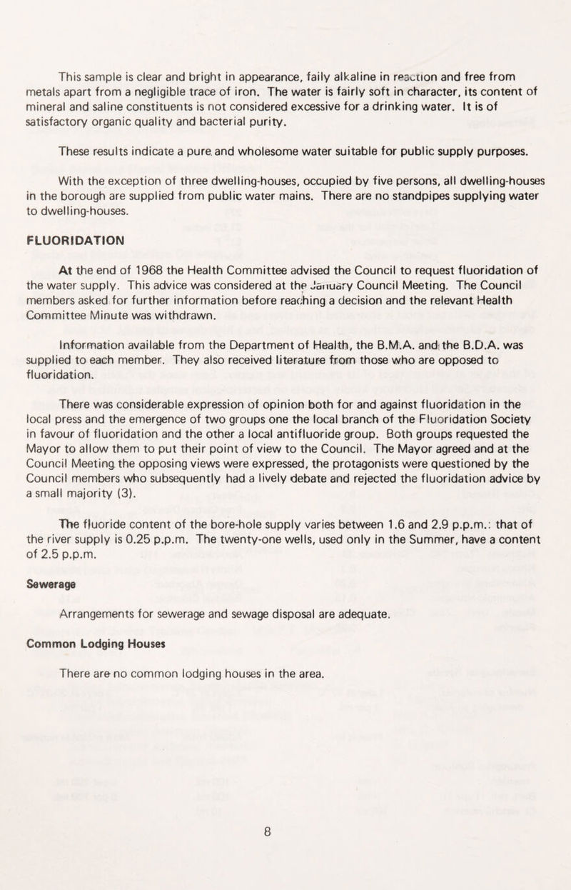 This sample is clear and bright in appearance, faily alkaline in reaction and free from metals apart from a negligible trace of iron. The water is fairly soft in character, its content of mineral and saline constituents is not considered excessive for a drinking water. It Is of satisfactory organic quality and bacterial purity. These results indicate a pure, and wholesome water suitable for public supply purposes. With the exception of three dwelling-houses, occupied by five persons, all dwelling-houses in the borough are supplied from public water mains. There are no standpipes supplying water to dwelling-houses. FLUORIDATION At the end of 1968 the Health Committee advised the Council to request fluoridation of the water supply. This advice was considered at the Jatiuary Council Meeting. The Council members asked for further information before reaching a decision and the relevant Health Committee Minute was withdrawn. Information available from the Department of Health, the B.M.A. andithe B.D.A. was supplied to each member. They also received literature from those who are opposed to fluoridation. There was considerable expression of opinion both for and against fluoridation in the local press and the emergence of two groups one the local branch of the Fluoridation Society in favour of fluoridation and the other a local antifluoride group. Both groups requested the Mayor to allow them to put their point of view to the Council. The Mayor agreed and at the Council Meeting the opposing views were expressed, the protagonists were questioned by the Council members who subsequently had a lively debate and rejected the fluoridation advice by a small majority (3T The fluoride content of the bore-hole supply varies between 1.6 and 2.9 p.p.m.: that of the river supply is 0.25 p.p.m. The twenty-one wells, used only in the Summer, have a content of 2.5 p.p.m. Sewerage Arrangements for sewerage and sewage disposal are adequate. Common Lodging Houses There are no common lodging houses in the area.
