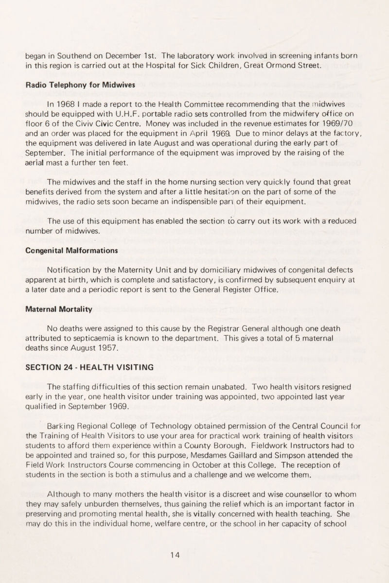 began in Southend on December 1st. The laboratory work involved in screening infants born in this region is carried out at the Hospital for Sick Children, Great Ormond Street. Radio Telephony for Midwives In 1968 I made a report to the Health Committee recommending that the midwives should be equipped with U.H.F. portable radio sets controlled from the midwifery office on floor 6 of the Civiv Civic Centre. Money was included in the revenue estimates for 1969/70 and an order was placed for the equipment in April 1969 Due to minor delays at the factory, the equipment was delivered in late August and was operational during the early part of September. The initial performance of the equipment was improved by the raising of the aerial mast a further ten feet. The midwives and the staff in the home nursing section very quickly found that great benefits derived from the system and after a little hesitation on the part of some of the midwives, the radio sets soon became an indispensible pan of their equipment. The use of this equipment has enabled the section to carry out its work with a reduced number of midwives. Congenital Malformations Notification by the Maternity Unit and by domiciliary midwives of congenital defects apparent at birth, which is complete and satisfactory, is confirmed by subsequent enquiry at a later date and a periodic report is sent to the General Register Office. Maternal Mortality No deaths were assigned to this cause by the Registrar General although one death attributed to septicaemia is known to the department. This gives a total of 5 maternal deaths since August 1957. SECTION 24 - HEALTH VISITING The staffing difficulties of this section remain unabated. Two health visitors resigned early in the year, one health visitor under training was appointed, two appointed last year qualified in September 1969. Barking Regional College of Technology obtained permission of the Central Council for the Training of Health Visitors to use your area for practical work training of health visitors students to afford them experience within a County Borough. Fieldwork Instructors had to be appointed and trained so, for this purpose, Mesdames Gaillard and Simpson attended the Field Work Instructors Course commencing in October at this College. The reception of students in the section is both a stimulus and a challenge and we welcome them. Although to many mothers the health visitor is a discreet and wise counsellor to whom they may safely unburden themselves, thus gaining the relief which is an important factor in preserving and promoting mental health, she is vitally concerned with health teaching. She may do this in the individual home, welfare centre, or the school in her capacity of school