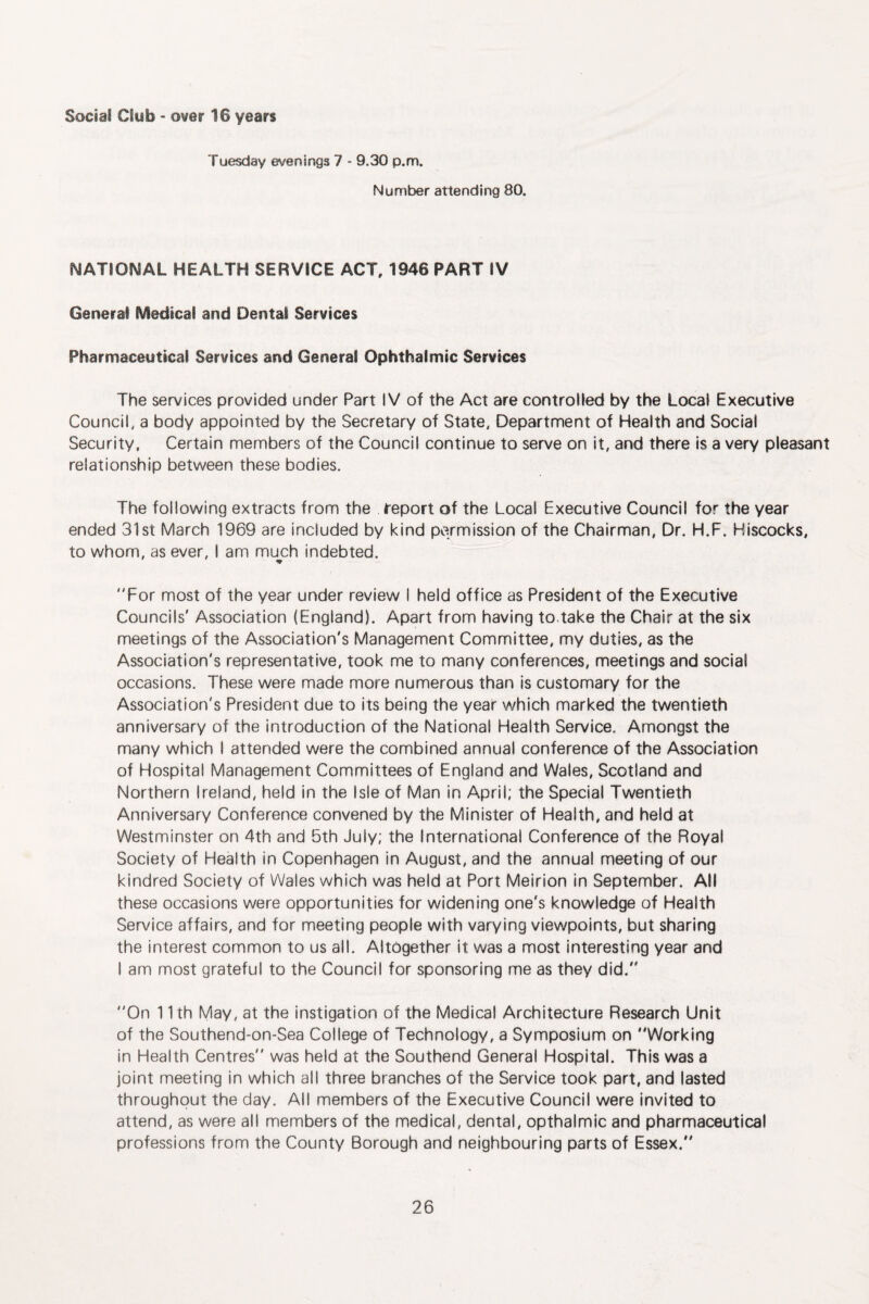Social Club < over 16 years Tuesday evenings 7 - 9.30 p.m. Number attending 80. NATIONAL HEALTH SERVICE ACT, 1946 PART IV General Medical and Dental Services Pharmaceutical Services and General Ophthalmic Services The services provided under Part IV of the Act are controlled by the Local Executive Council, a body appointed by the Secretary of State, Department of Health and Social Security, Certain members of the Council continue to serve on it, and there is a very pleasant relationship between these bodies. The following extracts from the report of the Local Executive Council for the year ended 31st March 1969 are included by kind permission of the Chairman, Dr. H.F. Hiscocks, to whom, as ever, I am muj::h indebted. For most of the year under review I held office as President of the Executive Councils' Association (England). Apart from having to take the Chair at the six meetings of the Association's Management Committee, my duties, as the Association's representative, took me to many conferences, meetings and social occasions. These were made more numerous than is customary for the Association's President due to its being the year which marked the twentieth anniversary of the introduction of the National Health Service. Amongst the many which I attended were the combined annual conference of the Association of Hospital Management Committees of England and Wales, Scotland and Northern Ireland, held in the Isle of Man in April; the Special Twentieth Anniversary Conference convened by the Minister of Health, and held at Westminster on 4th and 5th July; the International Conference of the Royal Society of Health in Copenhagen in August, and the annual meeting of our kindred Society of Wales which was held at Port Meirion in September. All these occasions were opportunities for widening one's knowledge of Health Service affairs, and for meeting people with varying viewpoints, but sharing the interest common to us all. Altogether it was a most interesting year and I am most grateful to the Council for sponsoring me as they did. On 11th May, at the instigation of the Medical Architecture Research Unit of the Southend-on-Sea College of Technology, a Symposium on Working in Health Centres was held at the Southend General Hospital. This was a joint meeting in which all three branches of the Service took part, and lasted throughout the day. All members of the Executive Council were invited to attend, as were all members of the medical, dental, opthalmic and pharmaceutical professions from the County Borough and neighbouring parts of Essex.