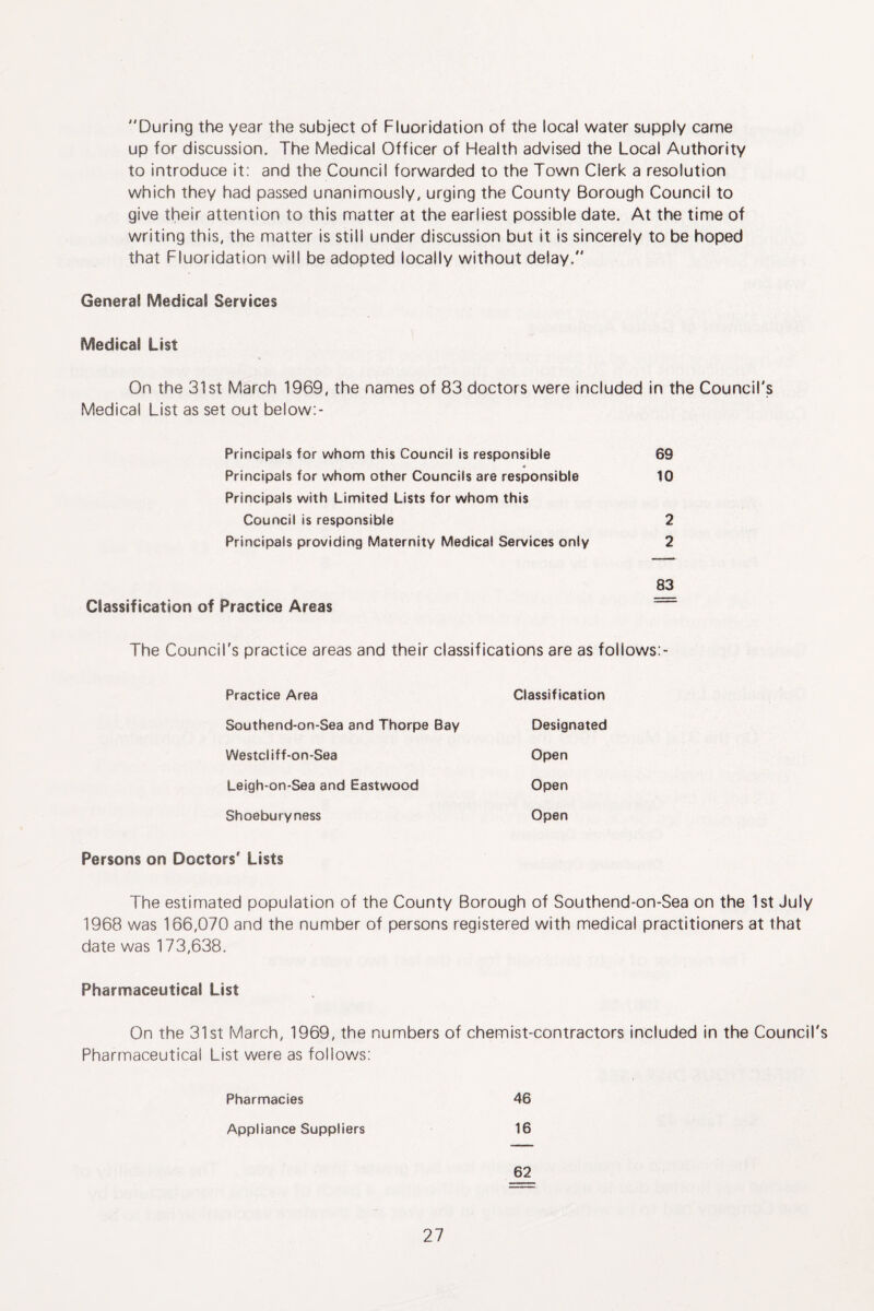 During the year the subject of Fluoridation of the local water supply came up for discussion. The Medical Officer of Health advised the Local Authority to introduce it: and the Council forwarded to the Town Clerk a resolution which they had passed unanimously, urging the County Borough Council to give their attention to this matter at the earliest possible date. At the time of writing this, the matter is still under discussion but it is sincerely to be hoped that Fluoridation will be adopted locally without delay. General Medical Services Medical List On the 31st March 1969, the names of 83 doctors were included in the Council's Medical List as set out below:- Principals for whom this Council is responsible 69 Principals for whom other Councils are responsible 10 Principals with Limited Lists for whom this Council is responsible 2 Principals providing Maternity Medical Services only 2 83 Classification of Practice Areas The Council's practice areas and their classifications are as follows:- Practice Area Classification Southend-on-Sea and Thorpe Bay Designated Westcliff-on-Sea Open Leigh-on-Sea and Eastwood Open Shoeburyness Open Persons on Doctors' Lists The estimated population of the County Borough of Southend-on-Sea on the 1st July 1968 was 166,070 and the number of persons registered with medical practitioners at that date was 173,638. Pharmaceutical List On the 31st March, 1969, the numbers of chemist-contractors included in the Council's Pharmaceutical List were as follows: Pharmacies 46 Appliance Suppliers 16 62