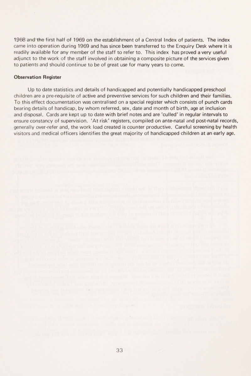 1968 and'the first half of 1969 on the establishment of a Central Index of patients. The index came into operation during 1969 and has since been transferred to the Enquiry Desk where it is readily available for any member of the staff to refer to. This index has proved a very useful adjunct to the work of the staff involved in obtaining a composite picture of the services given to patients and should continue to be of great use for many years to come. Observation Register Up to date statistics and details of handicapped and potentially handicapped preschool children are a pre-requisite of active and preventive services for such children and their families. To this effect documentation was centralised on a special register which consists of punch cards bearing details of handicap, by whom referred, sex, date and month of birth, age at inclusion and disposal. Cards are kept up to date with brief notes and are 'culled' in regular intervals to ensure constancy of supervision. 'At risk' registers, compiled on ante-natal and post-natal records, generally over-refer and, the work load created is counter productive. Careful screening by health visitors and medical officers identifies the great majority of handicapped children at an early age.