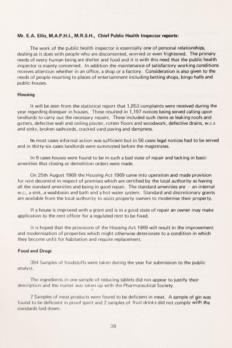 Mr. E.A. Eiiis, M.A.P.H.I., M.R.S.H., Chief Public Health Inspector reports: The work of the public health inspector is essentially one of personal relationships, dealing as it does with people who are discontented, worried or even frightened. The primary needs of every human being are shelter and food and it is with this need that the public health inspector is mainly concerned. In addition the maintenance of satisfactory working conditions receives attention whether in an office, a shop or a factory. Consideration is also given to the needs of people resorting to places of entertainment including betting shops, bingo halls and public houses. Housing It will be seen from the statistical report that 1,853 complaints were received during the year regarding disrepair in houses. These resulted in 1,197 notices being served calling upon landlords to carry out the necessary repairs. These included such items as leaking roofs and gutters, defective wall and ceiling plaster, rotten floors and woodwork, defective drains, w.c.s and sinks, broken sashcords, cracked yard paving and dampness. In most cases informal action was sufficient but in 56 cases legal notices had to be served and in thirty-six cases landlords were summoned before the magistrates. In 9 cases houses were found to be in such a bad state of repair and lacking in basic amenities that closing or demolition orders were made. On 25th August 1969 the Housing Act 1969 came into operation and made provision for rent decontrol in respect of premises which are certified by the local authority as having all the standard amenities and being in good repair. The standard amenities are - an internal W.C., a sink, a washbasin and bath and a hot water system. Standard and discretionary grants are available from the local authority to assist property owners to modernise their property. If a house is improved with a grant and is in a good state of repair an owner may make application to the rent officer for a regulated rent to be fixed. It is hoped that the provisions of the Housing Act 1969 will result in the improvement and modernisation of properties which might otherwise deteriorate to a condition in which they become unfit for habitation and require replacement. Food and Drugs 394 Samples of foodstuffs were taken during the year for submission to the public analyst. The ingredients in one sample of reducing tablets did not appear to justify their description and the matter was taken up with the Pharmaceutical Society. 7 Samples of meat products were found to be deficient in meat. A sample of gin was found to be deficient in proof spirit and 2 samples of fruit drinks did not comply with the standards laid down.