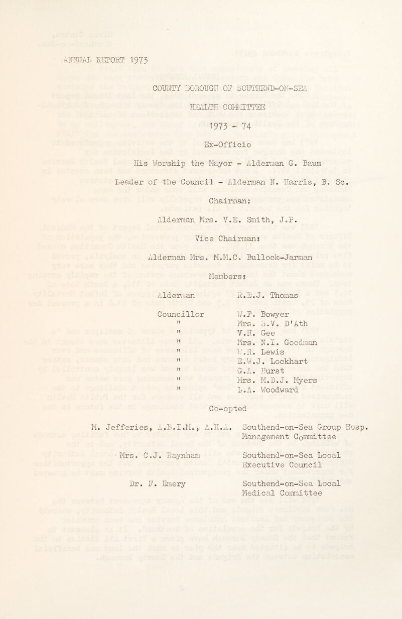 AITMJAL REPORT 1975 COMTY POROUGH OF SOIITHICMP-Ol^^-SSA ESALTH GOTFIITTEE 1975 - 74 SX“Officio His V/orshiiJ the Mayor - Alderman G. Banm Leader of the Council - Alderman N. ITarriSj Bo Sco Chairmans Alderman Mrs« V»Ec Smith, J oP. Vice Chairmans Alderman Mrs* MoM.Co Builock-JarBmn Members s Aldeu lan RoEoJo Thomas Councillor l/oFo Bow/ev ?f Mrs o 3 o V o D'Ath !1 VoHc Gee ?t Mrs 0 Role Goodman It IRRo Lewis ?t E o ¥.J• Lockhart ?t G.A. Hurst !t Mrs. M.L.J 0 Myers ?t LoA. ¥oodward Co-opted Mo Jefferies, ii.BoloMo, A.HoA. Southend-on-Sea Group Hosp. ManCogement C onmii 11 e e ' MrSo CoJ. Raynhan Southend-on-Sea Local Executive Council Lr. F. Emery Southend-on-Sea Local MedicaE Comirxittee