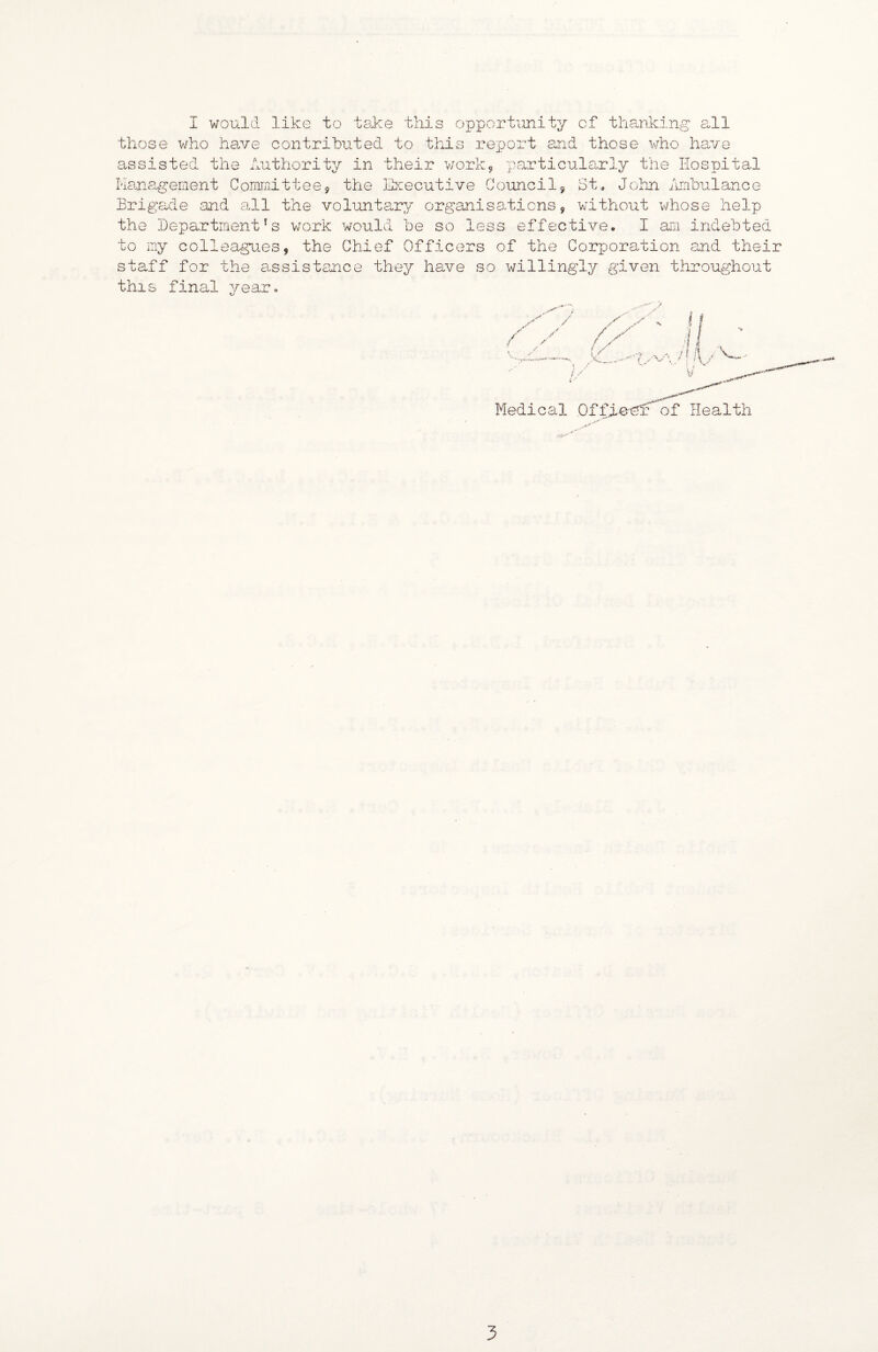 I would like to tsike this opportunity of tha.nk:ing all those v/ho hao/e contributed to this report and those who have assisted the Authority in their vjork5 particularly the Hospital I'Iaua.gement Committees the Executive Councils St, Jolm iombulance Brigade and a.ll the volunta.ry organisadicns, without whose help the Department's v;ork would be so less effective. I am indebted to my colleagues, the Chief Officers of the Corp)oration and their staff for the assistance they have so willingly given throughout this final year. y •v / f / * .y I ( V..- Medical Offieeh: of Health