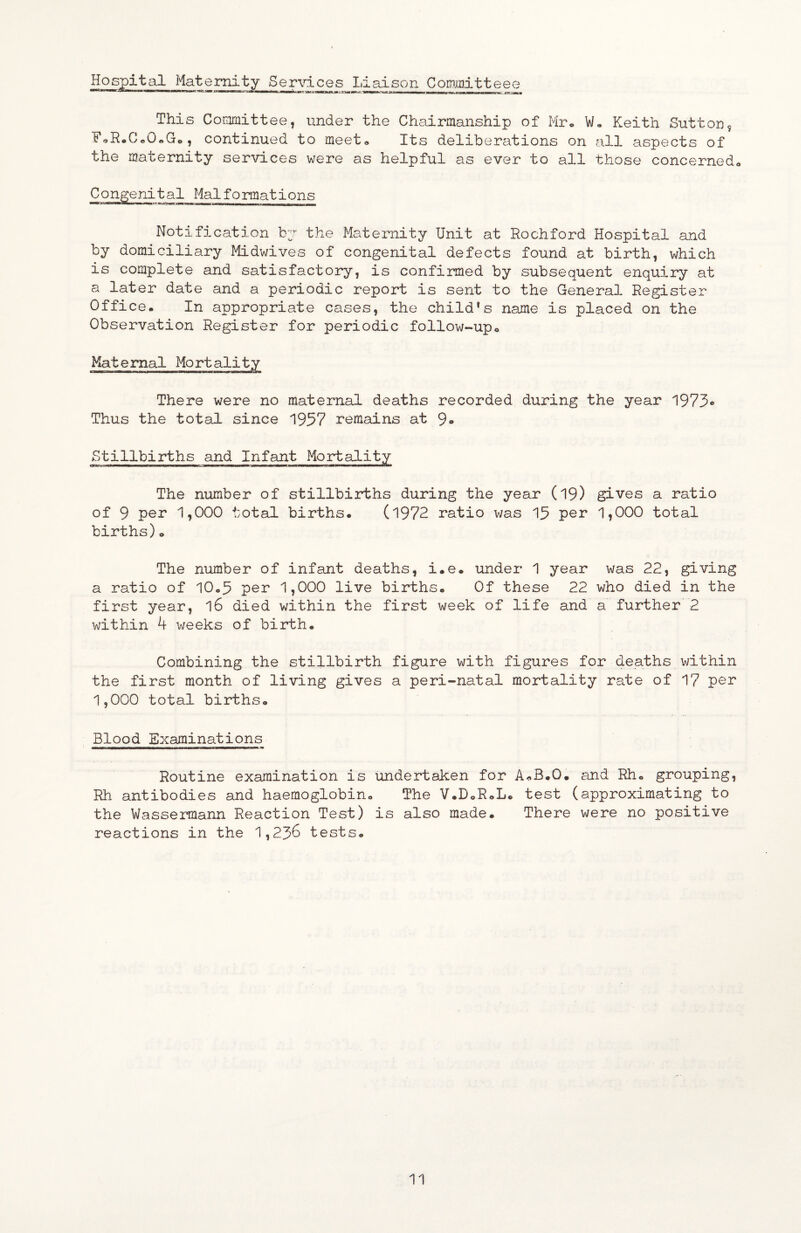 Hospital Matematy Services Liaison Committees ********'^ ^™***‘***^‘'‘****^^**^^'*^^”'*'i~n—^nw^'fimri—rww iwi i'lai—i r *■——i~niir nw—— - - —- This Committee, under the Chairmanship of Mro W« Keith Sutton, FoR.CcO«Go, continued to meet* Its deliberations on all aspects of the maternity services were as helpful as ever to all those concerned^ Congenital Malformations Notification by the Maternity Unit at Rochford Hospital and by domiciliary Midwives of congenital defects found at birth, which is complete and satisfactory, is confirmed by subsequent enquiry at a later date and a periodic report is sent to the General Register Office. In appropriate cases, the child^s name is placed on the Observation Register for periodic follow-upo Maternal Mortality There were no maternal deaths recorded during the year 1973® Thus the total since 1957 remains at 9» Stillbirths and Infant Moilality The number of stillbirths during the year (19) gives a ratio of 9 per 1,000 total births. (l972 ratio v/as 15 per 1,000 total births)o The number of infant deaths, i.e. under 1 year was 22, giving a ratio of 10.5 per 1,000 live births. Of these 22 who died in the first year, l6 died within the first week of life and a further 2 within 4 weeks of birth. Combining the stillbirth figure with figures for dearths within the first month of living gives a peri-natal mortality rate of 17 per 1,000 total births. Blood Examinations Routine examination is undertaken for A^B.O. and Rh. grouping, Rh antibodies and haemoglobin. The V.DoR.L. test (approximating to the Wassermann Reaction Test) is also made. There were no positive reactions in the 1,236 tests.