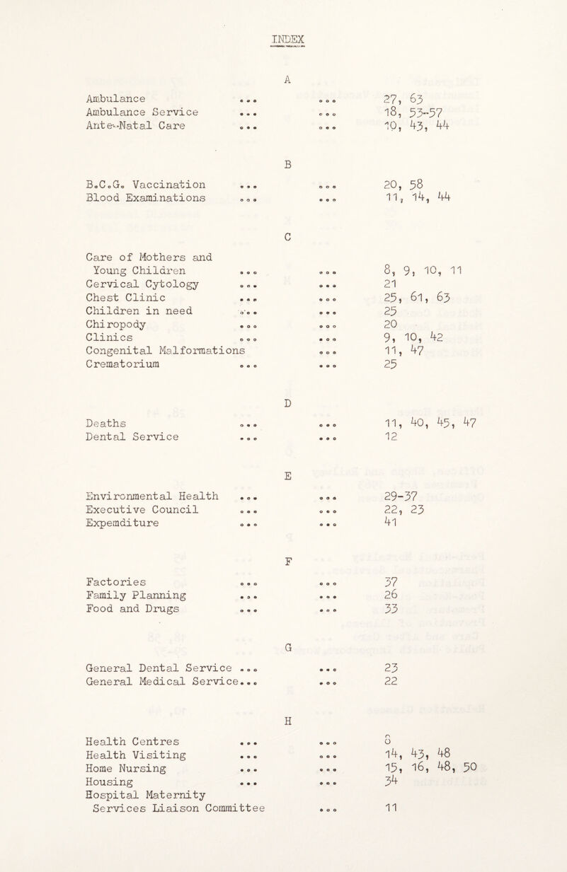 Ambulance Ambulance Service Ante-Natal Care « • o o o 27, 63 18, 53-57 10, 43, 44 B BoCoGo Vaccination Blood Examinations 20, 58 11, 14, 44 C Care of Mothers and Young Children Cervical Cytology Chest Clinic Children in need Chiropody Clini cs o Congenital Malformations Crematorium 8, 9, 10, 11 21 25, 61, 63 25 20 9, 10, 42 11, 47 25 Deaths Dental Service D 0 9 9 0 9 0 9 0 0 0 9 0 11, 40, 45, 47 12 E Environmental Health Executive Council Expemditure 29-37 22, 23 F Factories o»o Family Planning •»« Food and Drugs 37 26 G General Dental Service -oo ..o 23 General Medical Service..00 22 H Health Centres ... Health Visiting ... Home Nursing ... Housing • • • Hospital Maternity Services Liaison Committee o 14, 43, 48 15, 16, 48, 50 34 11