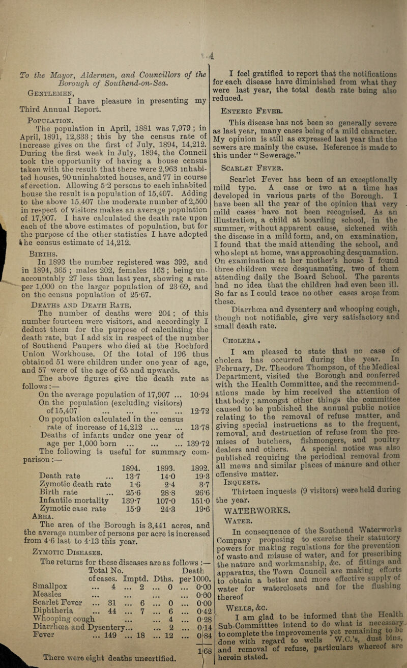 To the Mayo?', Alderme?i, and Councillo?'s of the Borough of Southend-on-Sea. Gentlemen, I have pleasure in presenting my Third Annual Eeport. I feel gratified to report that the notifications for each disease have diminished from what they were last year, the total death rate being also reduced. Enteric Fever. Population. The population in April, 1881 was 7,979 ; in April, 1891, 12,333 ; this by the census rate of increase gives on the first of July, 1894, 14,212. During the first week in July, 1894, the Council took the opportunity of having a house census taken with the result that there were 2,963 inhabi¬ ted houses, 90 uninhabited houses, and 77 in course ©f erection. Allowing 5-2 persons to each inhabited house the result is a population of 15,407. Adding to the above 15,407 the moderate number of 2,500 in respect of visitors makes an average population of 17,907. I have calculated the death rate upon each of the above estimates of population, but for the purpose of the other statistics I have adopted 4ihe census estimate of 14,212. Births. In 1893 the number registered was 392, and in 1894, 365 ; males 202, females 163 ; being un¬ accountably 27 less than last year, showing a rate per 1,000 on the larger population of 23 69, and on the census population of 25-67. Deaths and Death Rate. The number of deaths were 204 ; of this number fourteen were visitors, and accordingly I deduct them for the purpose of calculating the death rate, but I add six in respect of the number of Southend Paupers who died at the Rochford Union Workhouse. Of the total of 196 thus obtained 51 were children under one year of age, and 57 were of the age of 65 and upwards. The above figures give the death rate as follows:— On the average population of 17,907 ... 10-94 On the population (excluding visitors) of 15,407 12-72 On population calculated in the census rate of increase of 14,212 13-78 Deaths of infants under one year of age per 1,000 born .139-72 The following is useful for summary com¬ parison :— 1894. 1893. 1892. Death rate 13-7 14-0 19-3 Zymotic death rate 1-6 2-4 3-7 Birth rate 25-6 28-8 26‘6 Infantile mortality 139-7 107-0 151-0 Zymotic case rate 15-9 24-3 19-6 Area. The area of the Borough is 3,441 acres, and the average number of persons per acre is increased from 4-6 last to 4-13 this year. Zymotic Diseases. The returns for these diseases are as follows ;— Total No. Death of cases. Imptd. Dths. per 1000. Smallpox ... 4 ... 2 ... 0 ... 0-00 Measles ... 0-00 Scarlet Fever ... 31 ... 6 ... 0 ... 0-00 Diphtheria ... 44 ... 7 ... 6 ... 0-42 Whooping cough ... 4 ... 0-28 Diarrhoea and Dysentery... ... 2 ... 0;14 Fever ... 149 ... 18 ... 12 ... 0l84 68 This disease has not been so generally severe as last year, many cases being of a mild character. My opinion is still as expressed last year that the sewers are mainly the cause. Reference is made to this under “ Sewerage.” Scarlet Fever. Scarlet Fever has been of an exceptionally mild type. A case or two at a time has developed in various parts of the Borough. I have been all the year of the opinion that very mild cases have not been recognised. As an illustration, a child at boarding school, in the summer, without apparent cause, sickened with the disease in a mild form, and, on examination, I found that the maid attending the school, and who slept at home, was approaching desquamation. On examination at her mother’s house I found three children were desquamating, two of them attending daily the Board School. The parents had no idea that the children had even been ill. So far as I could trace no other cases arose from these. Diarrhoea and dysentery and whooping cough, though not notifiable, give very satiskctory and small death rate. Cholera, I am pleased to state that no case of cholera has occurred during the year. ^ In February, Dr. Theodore Thompson, of the Medical Department, visited the Borough and conferred with the Health Committee, and the recommend¬ ations made by him received the attention of that body ; amongst other things the committee caused to be published the annual public notice relating to the removal of refuse matter, and giving special instructions as to the frequent, removal, and destruction of refuse from the pre¬ mises of butchers, fishmongers, and poultry dealers and others. A special notice was also published requiring the periodical removal from all mews and similar places of manure and other offensive matter. Inquests. Thirteen inquests (9 visitors) were held during the year. WATERWORKS. Water. In consequence of the Southend Waterworks Company proposing to exercise their statutory powers for making regulations for the preverition of waste and misuse of water, and for prescribing the nature and workmanship, &c. of fittings and apparatus, the Town Council are making efforts to obtain a better and more effective supply of water for waterclosets and for the flushing thereof Wells, &c. I am glad to be informed that the Health ub-Committtee intend to do what is_ necessary 3 complete the improvements yet remaining to be one with regard to wells W.C.’s, dust bins, ad removal of refuse, particulars whereof are eroin stated. There were eight deaths uncertified.