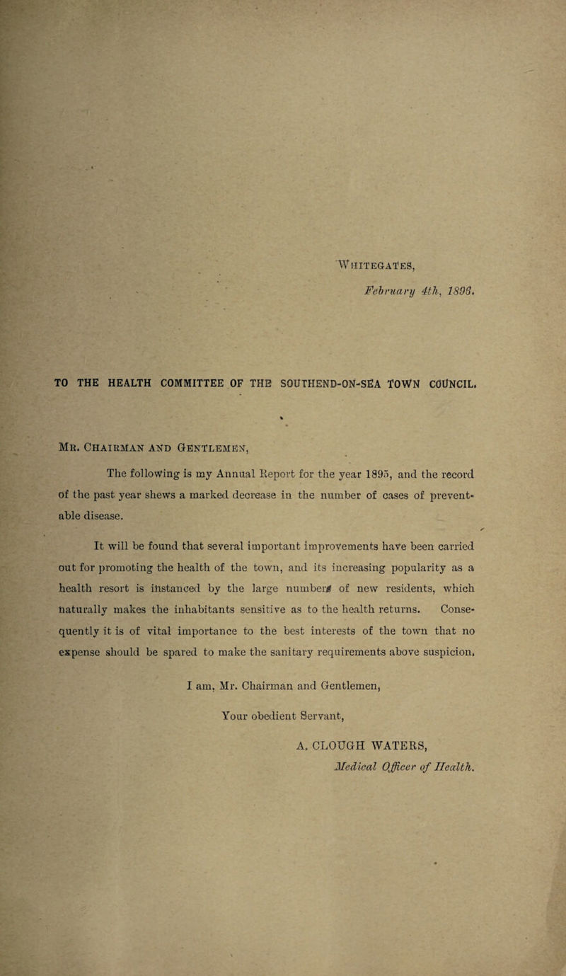 ‘Whitegai’es, Fehniary 4th, 1893i TO THE HEALTH COMMITTEE OF THE SOUTHEND-ON-SEA TOWN COUNCIL. Mr. Chairman and Gentlemen, The following is mj Annual Keporfc for the year 1895, and the record of the past year shews a marked decrease in the number of cases of prevent¬ able disease. It will be found that several important improvements hate been carried out for promoting the health of the town, and its increasing popularity as a health resort is ihstanced by the large number^ of new residents, which naturallv makes the inhabitants sensitive as to the health returns. Conse- •/ quently it is of vital importance to the best interests of the town that no expense should be spared to make the sanitary requirements above suspicion. I am, Mr. Chairman and Gentlemen, Your obedient Servant, A. CLOUGH WATERS, Medical Officer of Health.