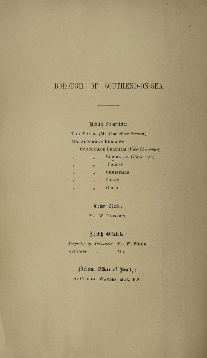 1]01{I)UGH OF SOUTHEND-ON-SEA, Commiltc£: The Mayor (Mr, Councillor Prevost) Mr. Alderman Burrows „ Councillor Belch am {Vice-Chairman) Bowmaker (^Chairman) Browne Christmas Coney Gooch Ckik : Mr, W. GREGSON4 Tnsjyector of Nuisances Mr, W, WhUU Assistant „ Mr* gl^ebical (iffiter of : A* Clough Waters, M,B*, B*S.