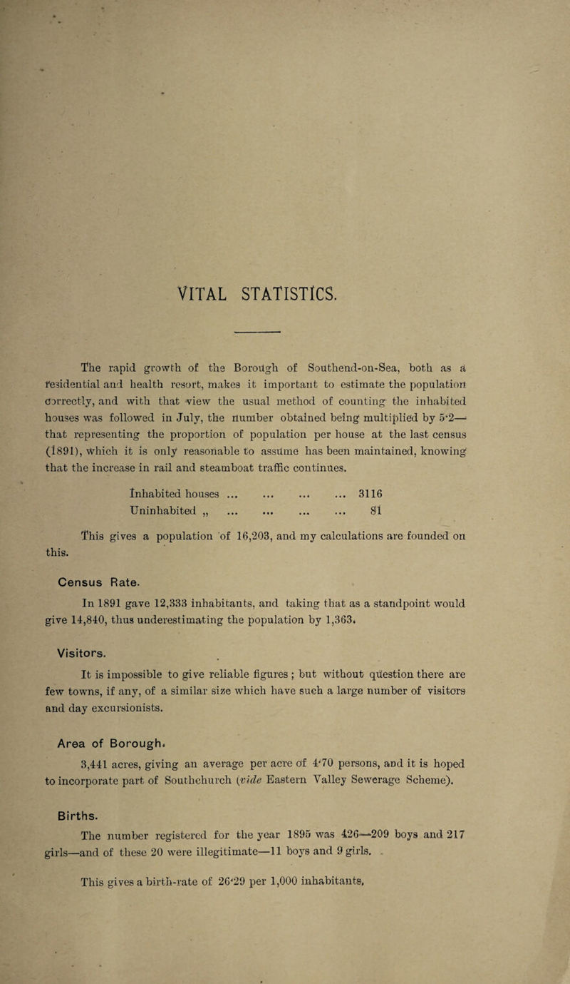 VITAL STATISTICS. The rapid growth of the Borough of Southend-oii-Sea, both as U resideutial and health resort, makes it important to estimate the population correctly, and with that wiew the usual method of counting the inhabited houses was followed in July, the number obtained being multiplied by 5'2—^ that representing the proportion of population per house at the last census (1891), which it is only reasonable to assume has been maintained, knowing that the increase in rail and steamboat traffic continues. Inhabited houses ... ... ... ... 3116 Uninhabited „ . ... ... 81 This gives a population of 16,203, and my calculations are founded on this. Census Rate. In 1891 gave 12,333 inhabitants, and taking that as a standpoint would give 14,840, thus underestimating the population by 1,363* Visitors. It is impossible to give reliable figures ; but without question there are few towns, if any, of a similar size which have such a large number of visitors and day excursionists. Area of Borough* 3,441 acres, giving an average per acre of 4'70 persons, and it is hoped to incorporate part of Southchurch {vide Eastern Valley Sewerage Scheme). Births. The number registered for the year 1895 was 426—209 boys and 217 girls—and of these 20 were illegitimate—11 boys and 9 girls. . This gives a birth-rate of 26'29 per 1,000 inhabitants.