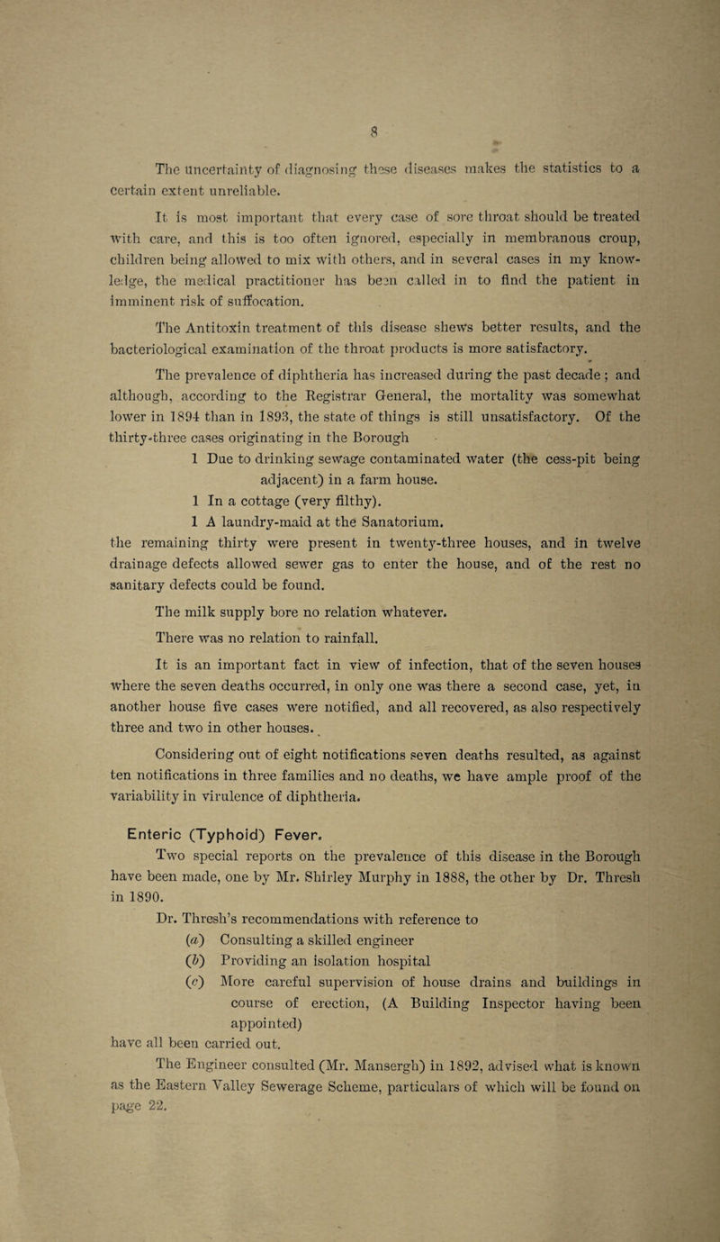 The uncertainty of diag'nosing' these diseases makes the statistics to a certain extent unreliable. It is most important that every case of sore throat should be treated with care, and this is too often ignored, especially in membranous croup, children being allowed to mix with others, and in several cases in my know¬ ledge, the medical practitioner has been called in to And the patient in imminent risk of suffocation. The Antitoxin treatment of this disease shews better results, and the bacteriological examination of the throat products is more satisfactory. The prevalence of diphtheria has increased during the past decade ; and although, according to the Registrar General, the mortality was somewhat lower in 1894 than in 1893, the state of things is still unsatisfactory. Of the thirty-three eases oi’iginating in the Borough 1 Due to drinking sewage contaminated water (the cess-pit being adjacent) in a farm house. 1 In a cottage (very filthy). 1 A laundry-maid at the Sanatorium. the remaining thirty were present in twenty-three houses, and in twelve drainage defects allowed sewer gas to enter the house, and of the rest no sanitary defects could be found. The milk supply bore no relation whatever. There was no relation to rainfall. It is an important fact in view of infection, that of the seven houses where the seven deaths occurred, in only one was there a second case, yet, in another house five cases were notified, and all recovered, as also respectively three and two in other houses. _ Considering out of eight notifications seven deaths resulted, as against ten notifications in three families and no deaths, we have ample proof of the variability in virulence of diphtheria. Enteric (Typhoid) Fever. Two special reports on the prevalence of this disease in the Borough have been made, one by Mr. Shirley Murphy in 1888, the other by Dr. Thresh in 1890. Dr. Thresh’s recommendations with reference to (a) Consulting a skilled engineer (&) Providing an isolation hospital (c) More careful supervision of house drains and buildings in course of erection, (A Building Inspector having been appointed) have all been carried out. The Engineer consulted (Mr. Mansergh) in 1892, advised what is known as the Eastern Valley Sewerage Scheme, particulars of wdiich will be found on page 22.