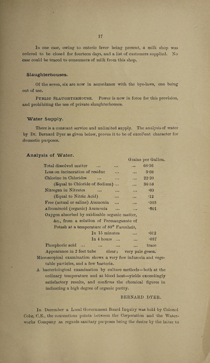 In one case, owing to enteric fever being present, a milk shop was ordered to be closed for fourteen days, and a list of customers supplied. No case could be traced to consumers of milk from this shop. Slaughterhouses. Of the seven, six are now in accordance with the bye-laws, one being out of use- PUBLIC SlaUGHTEEHOUSE. Power is now in force for this provision, and prohibiting the use of private slaughterhouses. Water Supply. There is a constant service and unlimited supply. The analysis of water by Dr. Bernard Dyer as given below, proves it to be of excellent character for domestic purposes. Analysis of Water. Grains per Gallon. Total dissolved matter 66-36 Loss on incineration of residue • • • 3-08 Chlorine in Chlorides « • • 22-20 (Equal to Chloride of Sodium) ... • • • 36-58 Nitrogen in Nitrates « • • •03 (Equal to Nitric Acid) • • • -12 Free (actual or saline) Ammonia • • • -003 Albuminoid (organic) Ammonia Oxygen absorbed by oxidisable organic matter, (fcc., from a solution of Permanganate of Potash at a temperature of 80° Farenheit, •001 In 15 minutes • • • •012 In 4 hours ... * • t •037 Phosphoric acid ... • • « trace Appearance in 2 feet tube clear; very pale green. Microscopical examination shows a very few infusoria and vege¬ table particles, and a few bacteria. A bacteriological examination by culture methods—both at the ordinary temperature and at blood heat—yields exceedingly satisfactory results, and confirms the chemical figures in indicating a high degree of organic purity. BERNARD DYER. In December a Local Government Board Inquiry was held by Colonel Coke, C.E., the contentious points between the Corporation and the Water¬ works Company as regards sanitary purposes being the desire by the latter to