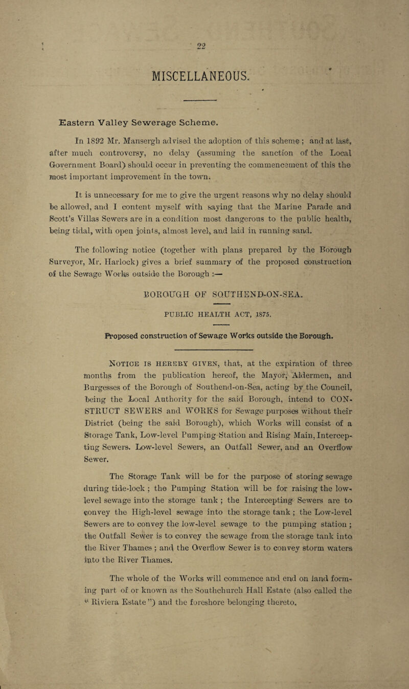 MISCELLANEOUS. Eastern Valley Sewerage Scheme. In 18&2 Mr, Maiisergh advised the adoption of this scheme ; and at last, after much controversy, no delay (assuming the sanction of the Local Goivernment Board) should occur in preventing the commencement of this the most im}X)rtant improvement in the town. It is unnecessary for me to give the urgent reasons, why no delay should he allowed, and I content myself with saying that the Marine Parade and Scott’s Villas Sewers are in a condition most dangerous to the public health, being tidal, with open joinis, almost level,, and laid in running sand. The following notice (together with plans prepared by the Borough Surveyor, Mr. Harlock) gives a brief summary of the proposed constiiuction of the Sewage Worl^ outside the Borough — BOROUGH OF SOUTHEND-ON-SEA. PUBLIC HEALTH ACT, 1875. Proposed construction of Sewage Works outside the Borough. Notice is hereby given, that, at the expiration of three months from the publication hereof, the Mayor, Aldermen, and Burgesses of the Borough of Southend-on-Sea, aeting by the Council, being the Local Authority for the said Borough, intend to CON¬ STRUCT SEWERS and WORKS for Sewage purposes without their District (being the said Borough), which Works will consist of a Storage Tank, Low-level Pumping Station and Rising Main, Intercep¬ ting Sewers. Lo-w-level Sewers, an Outfall Sewer, and an OverflEow Sewer. The Storage Tank will be for the purpose of storing sewage during tide-lock ; the Pumping Station will be for raising the low- level sewage into the storage tank ; the Intercepting Sewers are to convey the High-level sewage into the storage tank ; the Low-level Sewers are to convey the low-level sewage to the pumping station ; the Outfall Sewer is to convey the sewage from the storage tank into the River Thames ; and the Overflow Sewer is to convey storm waters into the River Thames. The whole of the Works will commence and end on land form¬ ing part of or known as the Southchurch Hall Estate (also called the Riviera Estate ”) and the foreshore belonging thereto.