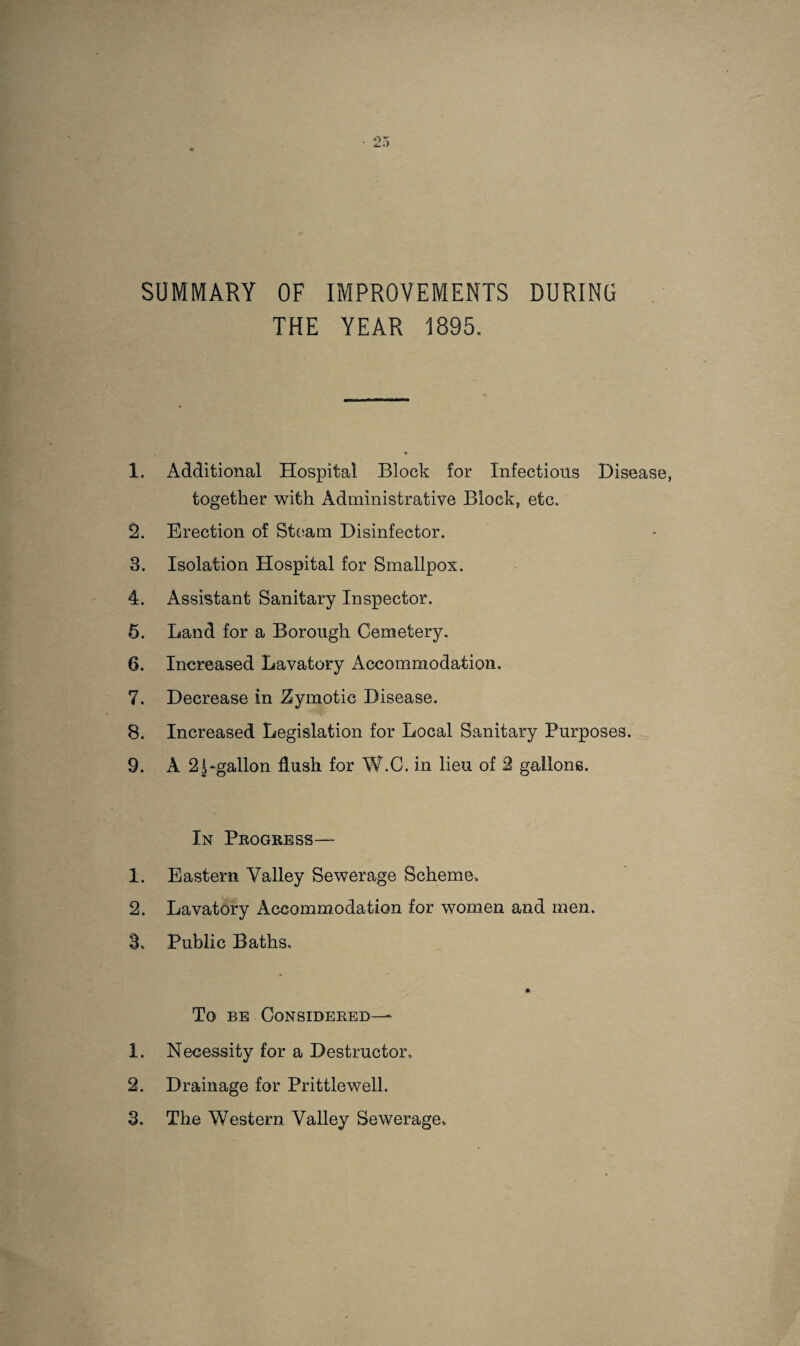 SUMMARY OF IMPROVEMENTS DURING THE YEAR 1895. 1. Additional Hospital Block for Infections Disease, together with Administrative Block, etc, 2. Erection of Steam Disinfector. 3. Isolation Hospital for Smallpox, 4. Assistant Sanitary Inspector, 5. Land for a Borough Cemetery. 6. Increased Lavatory Accommodation. 7. Decrease in Zymotic Disease. 8. Increased Legislation for Local Sanitary Purposes. 9. A 2Dgallon flush for W.C. in lieu of 2 gallons. In Progress— 1. Eastern Valley Sewerage Scheme. 2. Lavatory Accommodation for women and men. 3. Public Baths. To BE Considered— 1. Necessity for a Destructor. 2. Drainage for Prittlewell.