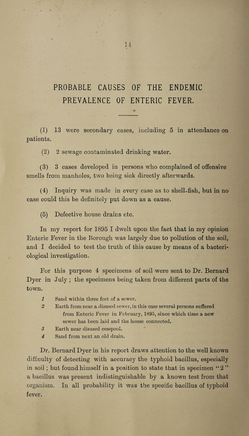 PROBABLE CAUSES OF THE ENDEMIC PREVALENCE OF ENTERIC FEVER. (1) 13 were secondary cases, including 5 in attendance on patients. (2) 2 sewage contaminated drinking water. (3) 3 cases developed in persons who complained of offensive smells from manholes, two being sick directly afterwards. (4) Inquiry was made in every case as to shell-fish, but in no case could this be definitely put down as a cause. (5) Defective house drains etc. In my report for 1895 I dwelt upon the fact that in my opinion Enteric Fever in the Borough was largely due to pollution of the soil, and I decided to test the truth of this cause by means of a bacteri¬ ological investigation. For this purpose 4 specimens of soil were sent to Dr. Bernard Dyer in July ; the specimens being taken from different parts of the town. 1 Sand within three feet of a sewer. 2 Earth from near a disused sewer, in this case several persons suffered from Enteric Fever in February, 1895, since which time a new sewer has been laid and the house connected. 3 Earth near disused cesspool. 4 Sand from next an old drain. Dr. Bernard Dyer in his report draws attention to the well known difficulty of detecting with accuracy the typhoid bacillus, especially in soil; but found himself in a position to state that in specimen “2 ” a bacillus was present indistinguishable by a known test from that organism. In all probability it was tbe specific bacillus of typhoid fever.