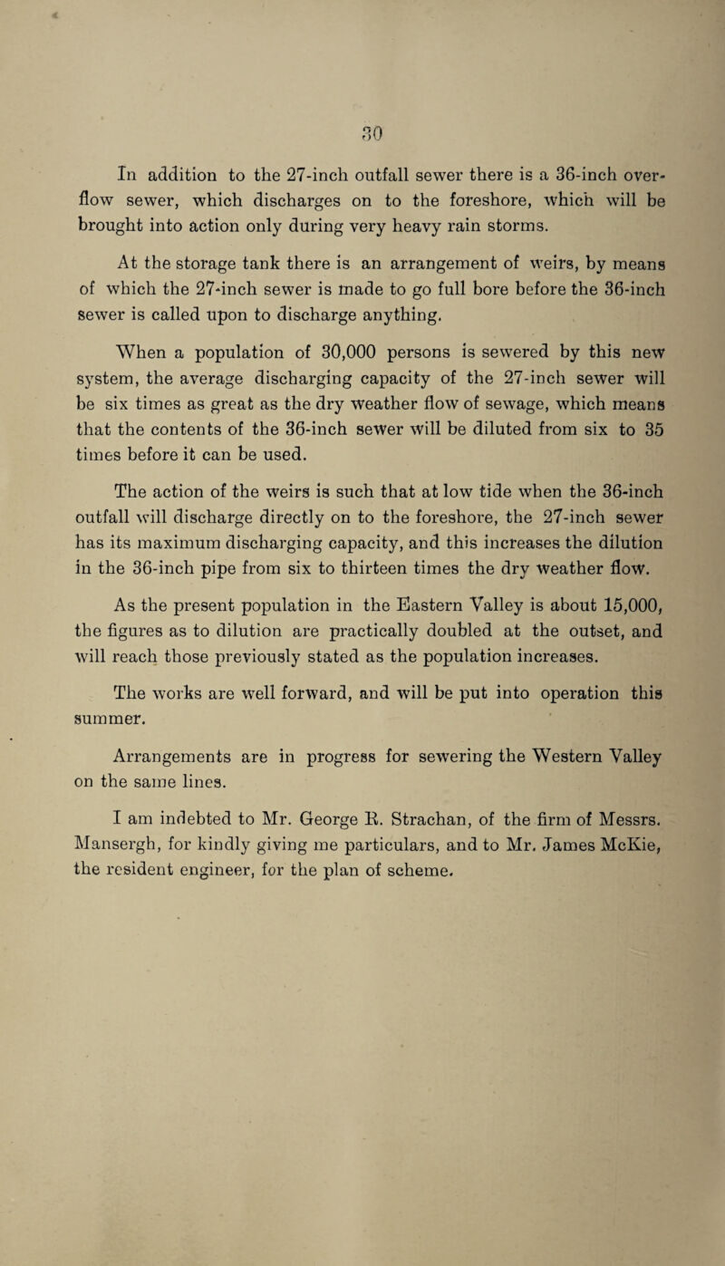 80 In addition to the 27-inch outfall sewer there is a 36-inch over¬ flow sewer, which discharges on to the foreshore, which will be brought into action only during very heavy rain storms. At the storage tank there is an arrangement of weirs, by means of which the 27-inch sewer is made to go full bore before the 36-inch sewer is called upon to discharge anything. When a population of 30,000 persons is sewered by this new system, the average discharging capacity of the 27-inch sewer will be six times as great as the dry weather flow of sewage, which means that the contents of the 36-inch sewer will be diluted from six to 35 times before it can be used. The action of the weirs is such that at low tide when the 36-inch outfall will discharge directly on to the foreshore, the 27-inch sewer has its maximum discharging capacity, and this increases the dilution in the 36-inch pipe from six to thirteen times the dry weather flow. As the present population in the Eastern Valley is about 15,000, the figures as to dilution are practically doubled at the outset, and will reach those previously stated as the population increases. The works are well forward, and will be put into operation this summer. Arrangements are in progress for sewering the Western Valley on the same lines. I am indebted to Mr. George R. Strachan, of the firm of Messrs. Mansergh, for kindly giving me particulars, and to Mr. James McKie, the resident engineer, for the plan of scheme.