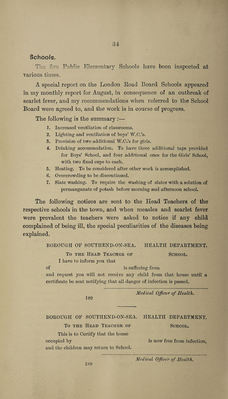 Schools. The five Public Elementary Schools have been inspected at Various times. A special report on the London Eoad Board Schools appeared in my monthly report for August, in consequence of an outbreak of scarlet fever, and my recommendations when referred to the School Board were agreed to, and the work is in course of progress. The following is the summary :— 1. Increased ventilation of classrooms. 2. Lighting and ventilation of boys’ W.C.’s. 3. Provision of two additional W.C.’s for girls. 4. Drinking accommodation. To have three additional taps provided for Boys’ School, and four additional ones for the Girls’ School, with two fixed cups to each. 5. Heating. To be considered after other work is accomplished. 6. Overcrowding to be discontinued. 7. Slate washing. To require the washing of slates with a solution of permanganate of potash before morning and afternoon school. The following notices are sent to the Head Teachers of the respective schools in the town, and when measles and scarlet fever were prevalent the teachers were asked to notice if any child complained of being ill, the special peculiarities of the diseases being explained. BOKOUGH OF SOUTHEND-ON-SEA. HEALTH DEPARTMENT. To the Head Teacher op School. I have to inform you that of is suffering from and request you will not receive any child from that house until a certificate be sent notifying that all danger of infection is passed. Medical Officer of Health. 189 BOROUGH OF SOUTHEND-ON-SEA. HEALTH DEPARTMENT. To the Head Teacher op School. This is to Certify that the house occupied by is now free from infection, and the children may return to School. 189 Medical Officer of Health.