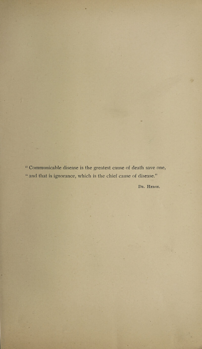 Communicable disease is the greatest cause of death save one, and that is ignorance, which is the chief cause of disease.” Dr. Heron.