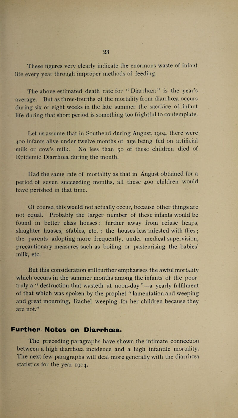 These figures very clearly indicate the enormous waste of infant life every year through improper methods of feeding. The above estimated death rate for “ Diarrhoea ” is the year’s average. But as three-fourths of the mortality from diarrhoea occurs during six or eight weeks in the late summer the sacrifice of infant life during that short period is something too frightful to contemplate. Let us assume that in Southend during August, 1904, there were 400 infants alive under twelve months of age being fed on artificial milk or cow’s milk. No less than 50 of these children died of Epidemic Diarrhoea during the month. Had the same rate of mortality as that in August obtained for a period of seven succeeding months, all these 400 children would have perished in that time. Of course, this would not actually occur, because other things are not equal. Probably the larger number of these infants would be found in better class houses; further away from refuse heaps, slaughter houses, stables, etc. ; the houses less infested with flies ; the parents adopting more frequently, under medical supervision, precautionary measures such as boiling or pasteurising the babies’ milk, etc. But this consideration still further emphasises the awful mortality which occurs in the summer months among the infants of the poor truly a “ destruction that wasteth at noon-day”—a yearly fulfilment of that which was spoken by the prophet 11 lamentation and weeping and great mourning, Rachel weeping fot her children because they are not.” Further Notes on Diarrhoea. The preceding paragraphs have shown the intimate connection between a high diarrhoea incidence and a high infantile mortality. The next few paragraphs will deal more generally with the diarrhoea statistics for the year 1904.