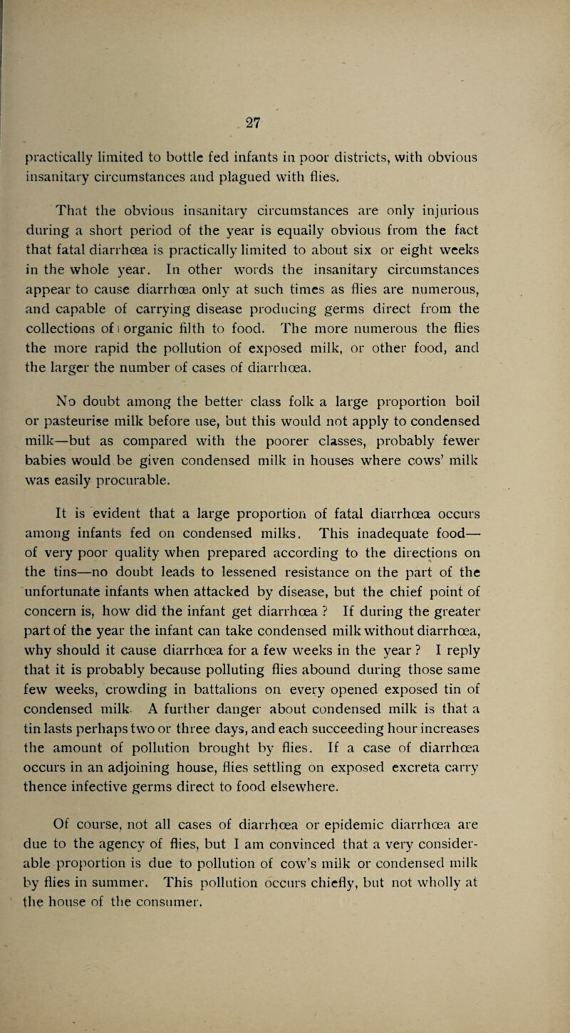 practically limited to bottle fed infants in poor districts, with obvious insanitary circumstances and plagued with flies. That the obvious insanitary circumstances are only injurious during a short period of the year is equally obvious from the fact that fatal diarrhoea is practically limited to about six or eight weeks in the whole year. In other words the insanitary circumstances appear to cause diarrhoea only at such times as flies are numerous, and capable of carrying disease producing germs direct from the collections of i organic filth to food. The more numerous the flies the more rapid the pollution of exposed milk, or other food, and the larger the number of cases of diarrhoea. No doubt among the better class folk a large proportion boil or pasteurise milk before use, but this would not apply to condensed milk—but as compared with the poorer classes, probably fewer babies would be given condensed milk in houses where cows’ milk was easily procurable. It is evident that a large proportion of fatal diarrhoea occurs among infants fed on condensed milks. This inadequate food— of very poor quality when prepared according to the directions on the tins—no doubt leads to lessened resistance on the part of the unfortunate infants when attacked by disease, but the chief point of concern is, how did the infant get diarrhoea ? If during the greater part of the year the infant can take condensed milk without diarrhoea, why should it cause diarrhoea for a few weeks in the year ? I reply that it is probably because polluting flies abound during those same few weeks, crowding in battalions on every opened exposed tin of condensed milk. A further danger about condensed milk is that a tin lasts perhaps two or three days, and each succeeding hour increases the amount of pollution brought by flies. If a case of diarrhoea occurs in an adjoining house, flies settling on exposed excreta carry thence infective germs direct to food elsewhere. Of course, not all cases of diarrhoea or epidemic diarrhoea are due to the agency of flies, but I am convinced that a very consider¬ able proportion is due to pollution of cow’s milk or condensed milk by flies in summer. This pollution occurs chiefly, but not wholly at the house of the consumer.