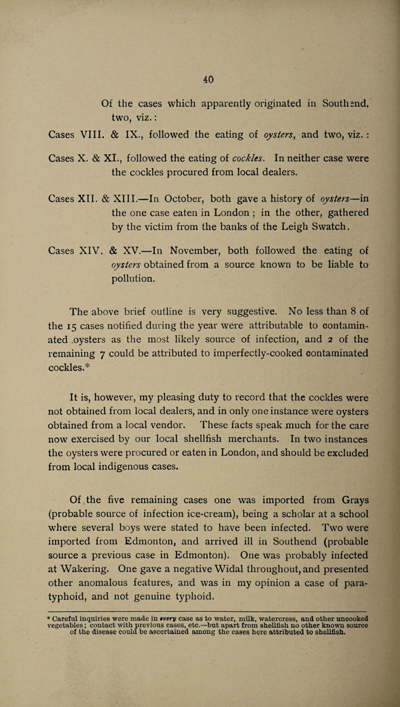 Of the cases which apparently originated in South 2nd, two, viz.: Cases VIII. & IX., followed the eating of oysters, and two, viz. : Cases X. & XI., followed the eating of cockles. In neither case were the cockles procured from local dealers. Cases XII. & XIII.—In October, both gave a history of oysters—in the one case eaten in London ; in the other, gathered by the victim from the banks of the Leigh Swatch. Cases XIV. & XV.—In November, both followed the eating of oysters obtained from a source known to be liable to pollution. The above brief outline is very suggestive. No less than 8 of the 15 cases notified during the year were attributable to contamin¬ ated .oysters as the most likely source of infection, and 2 of the remaining 7 could be attributed to imperfectly-cooked contaminated cockles.* It is, however, my pleasing duty to record that the cockles were not obtained from local dealers, and in only one instance were oysters obtained from a local vendor. These facts speak much for the care now exercised by our local shellfish merchants. In two instances the oysters were procured or eaten in London, and should be excluded from local indigenous cases. Of the five remaining cases one was imported from Grays (probable source of infection ice-cream), being a scholar at a school where several boys were stated to have been infected. Two were imported from Edmonton, and arrived ill in Southend (probable source a previous case in Edmonton). One was probably infected at Wakering. One gave a negative Widal throughout, and presented other anomalous features, and was in my opinion a case of para¬ typhoid, and not genuine typhoid. * Careful inquiries were made in tvery case as to water, milk, watercress, and other uncooked vegetables; contact with previous cases, etc.—but apart from shellfish no other known source of the disease could be ascertained among the cases here attributed to shellfish,