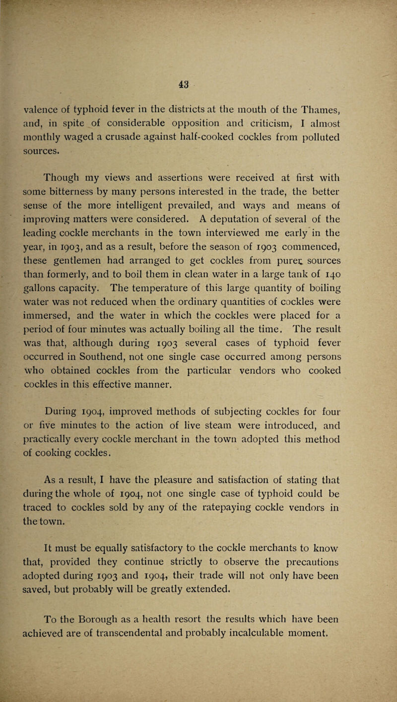 valence of typhoid fever in the districts at the mouth of the Thames, and, in spite of considerable opposition and criticism, I almost monthly waged a crusade against half-cooked cockles from polluted sources. Though my views and assertions were received at first with some bitterness by many persons interested in the trade, the better sense of the more intelligent prevailed, and ways and means of improving matters were considered. A deputation of several of the leading cockle merchants in the town interviewed me early in the year, in 1903, and as a result, before the season of 1903 commenced, these gentlemen had arranged to get cockles from puree sources than formerly, and to boil them in clean water in a large tank of 140 gallons capacity. The temperature of this large quantity of boiling water was not reduced when the ordinary quantities of cockles were immersed, and the water in which the cockles were placed for a period of four minutes was actually boiling all the time. The result was that, although during 1903 several cases of typhoid fever occurred in Southend, not one single case occurred among persons who obtained cockles from the particular vendors who cooked cockles in this effective manner. During 1904, improved methods of subjecting cockles for four or five minutes to the action of live steam were introduced, and practically every cockle merchant in the town adopted this method of cooking cockles. As a result, I have the pleasure and satisfaction of stating that during the whole of 1904, not one single case of typhoid could be traced to cockles sold by any of the ratepaying cockle vendors in the town. It must be equally satisfactory to the cockle merchants to know that, provided they continue strictly to observe the precautions adopted during 1903 and 1904, their trade will not only have been saved, but probably will be greatly extended. To the Borough as a health resort the results which have been achieved are of transcendental and probably incalculable moment.