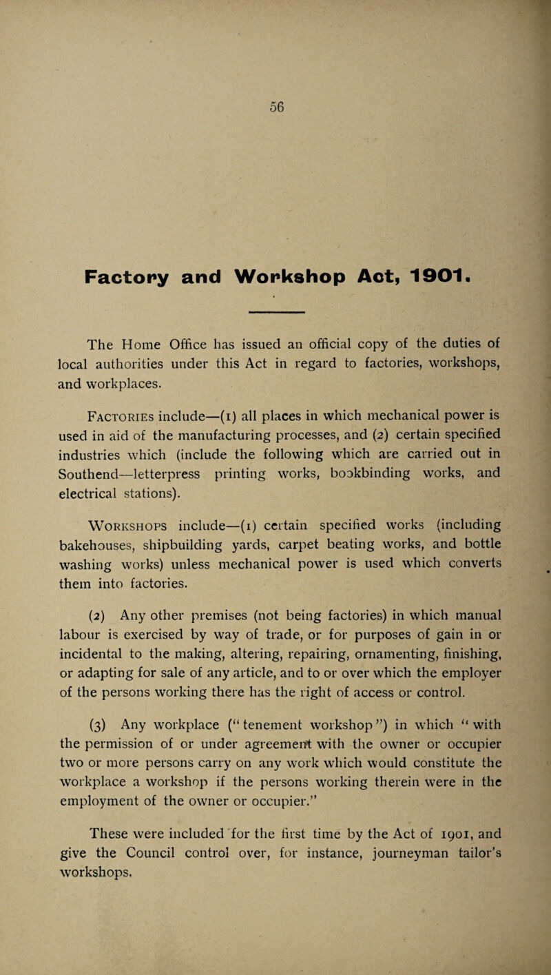 Factory and Workshop Act, 1901. The Home Office has issued an official copy of the duties of local authorities under this Act in regard to factories, workshops, and workplaces. Factories include—(i) all places in which mechanical power is used in aid of the manufacturing processes, and (2) certain specified industries which (include the following which are carried out in Southend—letterpress printing works, bookbinding works, and electrical stations). Workshops include—(1) certain specified works (including bakehouses, shipbuilding yards, carpet beating works, and bottle washing works) unless mechanical power is used which converts them into factories. (2) Any other premises (not being factories) in which manual labour is exercised by way of trade, or for purposes of gain in or incidental to the making, altering, repairing, ornamenting, finishing, or adapting for sale of any article, and to or over which the employer of the persons working there has the right of access or control. (3) Any workplace (“tenement workshop”) in which “with the permission of or under agreement with the owner or occupier two or more persons carry on any work which would constitute the workplace a workshop if the persons working therein were in the employment of the owner or occupier.” These were included for the first time by the Act of 1901, and give the Council control over, for instance, journeyman tailor’s workshops.