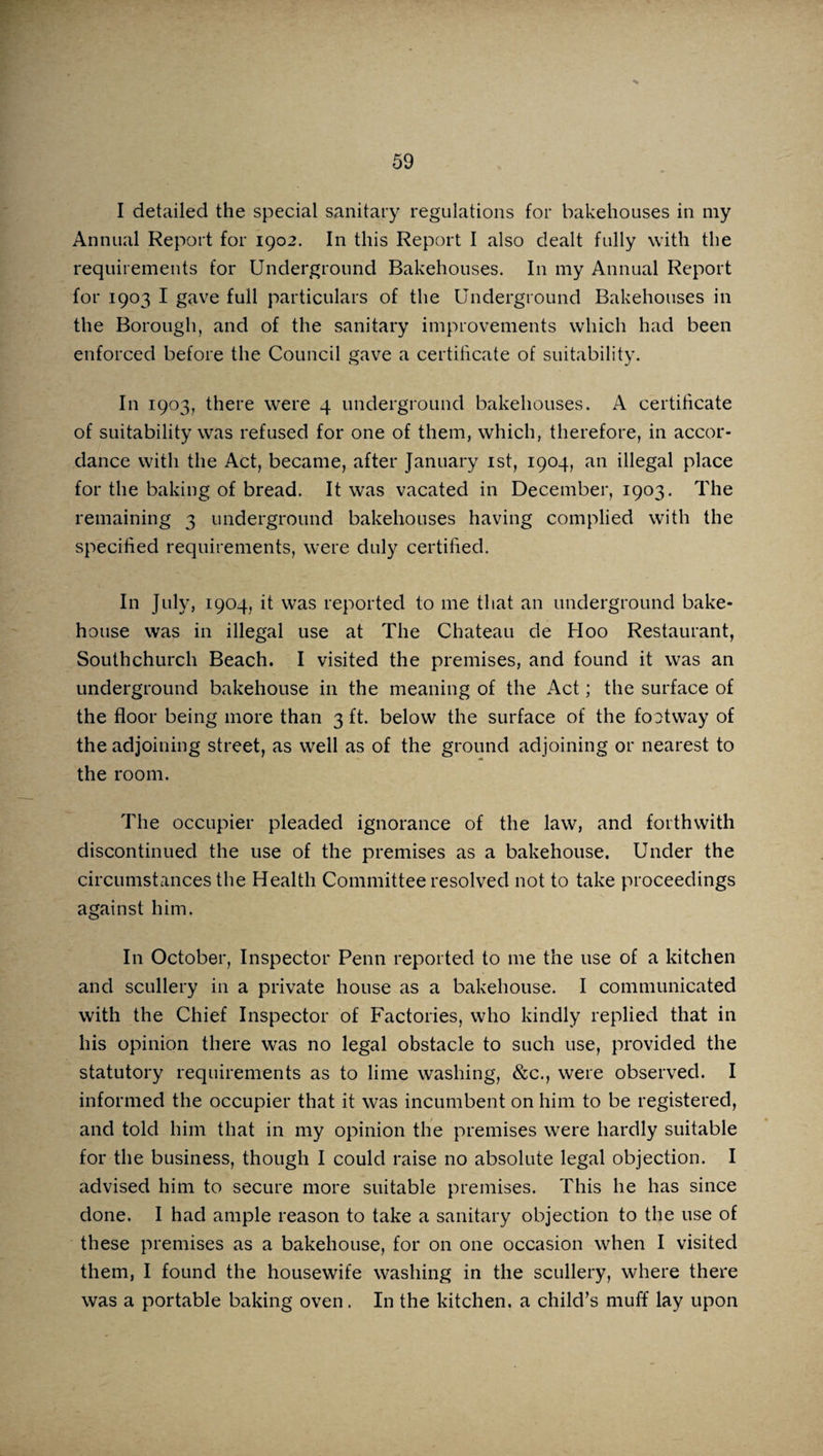 I detailed the special sanitary regulations for bakehouses in my Annual Report for 1902. In this Report I also dealt fully with the requirements for Underground Bakehouses. In my Annual Report for 1903 I gave full particulars of the Underground Bakehouses in the Borough, and of the sanitary improvements which had been enforced before the Council gave a certificate of suitability. In 1903, there were 4 underground bakehouses. A certificate of suitability was refused for one of them, which, therefore, in accor¬ dance with the Act, became, after January 1st, 1904, an illegal place for the baking of bread. It was vacated in December, 1903. The remaining 3 underground bakehouses having complied with the specified requirements, were duly certified. In July, 1904, it was reported to me that an underground bake¬ house was in illegal use at The Chateau de Hoo Restaurant, Southchurch Beach. I visited the premises, and found it was an underground bakehouse in the meaning of the Act; the surface of the floor being more than 3 ft. below the surface of the footway of the adjoining street, as well as of the ground adjoining or nearest to the room. The occupier pleaded ignorance of the law, and forthwith discontinued the use of the premises as a bakehouse. Under the circumstances the Health Committee resolved not to take proceedings against him. In October, Inspector Penn reported to me the use of a kitchen and scullery in a private house as a bakehouse. I communicated with the Chief Inspector of Factories, who kindly replied that in his opinion there was no legal obstacle to such use, provided the statutory requirements as to lime washing, &c., were observed. I informed the occupier that it was incumbent on him to be registered, and told him that in my opinion the premises were hardly suitable for the business, though I could raise no absolute legal objection. I advised him to secure more suitable premises. This he has since done. I had ample reason to take a sanitary objection to the use of these premises as a bakehouse, for on one occasion when I visited them, I found the housewife washing in the scullery, where there was a portable baking oven. In the kitchen, a child’s muff lay upon